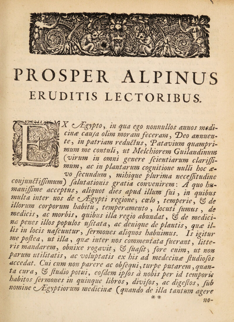 PROSPER ALPINUS ERUDITIS LECTORIBUS. y ^L/Sgypto y in qua ego nonnullos annos medi- ctnis c au/a olim moram feceram y f)eo annuen¬ te y in patriam redu/lus y ‘Patavium quampri¬ mum me contuli y ut Melchiorem Guilandinum {virum in omni genere fcientiarum clarijfi- mumy ac in plantarum cognitione nulli hoc a- • a-rr fecundum , mihique plurima necejftudine eonjun^tfmum) falutationis gratia convenirem-. A quo hu- mamffme acceptus, aliquot dies apud illum fui, in quibus multa inter nos de c^yEgypti regione-, coelo, temperie, & de illorum corporum habitu, temperamento , locuti fumus , de medicis, ac morbis, quibus illa regio abundat, & de medici¬ na penes illos populos uftata, ac denique de plantis, qua il¬ lis m locis nafcuntur, fermones aliquos habuimus. Is igitur mepojiea, utilia, qua inter nos commentata fuerant, litte¬ ris mandarem,^ obnixe rogavit, U fuafit-, fore enim, ut non. parum utilitatis, ac voluptatis ex his ad medecina ftudiofos accedat. Cm cummonparere ac obfequi, turpe putarem ,quan- a cura, ^ Jtudio potui, eofdem ipfds d nobis per id temporis habitos fermones in quinque libros, divi/os, ac digeflos, fub nomme <iyEgyptiorum medicina {quando de illa tantum agere * * no- \