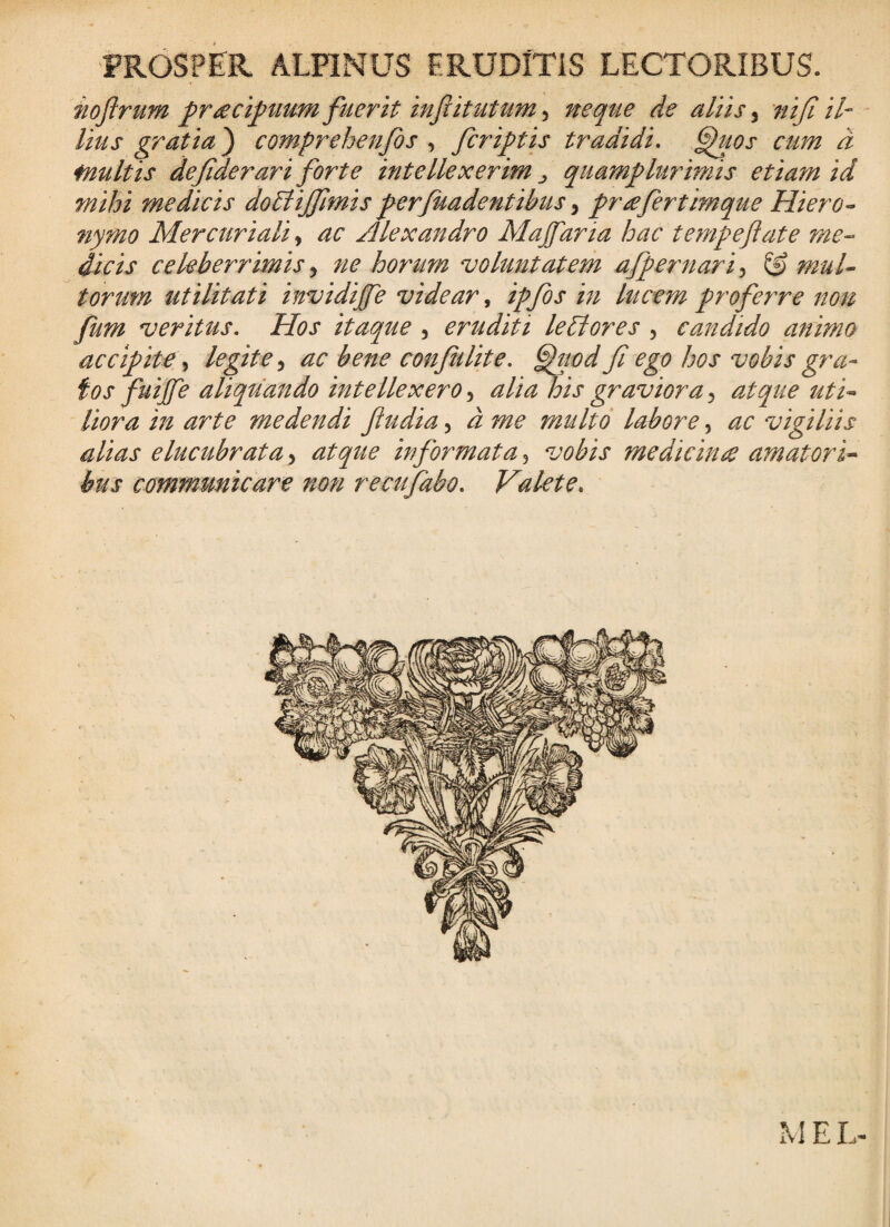 PROSPER ALPINUS FRUDITiS LECTORIBUS. noftrum praecipium fuerit neque de aliis ^ niji il¬ lius gratia} comprehenfos , fcriptis tradidi, ^uos cum d inultis defiderari forte intellexerim ^ qiiamplurimis etiam id mihi medicis doBiJfmis ferjuadentibus, prae fert imque HierO’- nymo Mercuriali, ac Alexandro Malaria hac tempeflate me-- dicis celeberrimis ^ ne horum voluntatem afpernari,^ ^ mul^ torum utilitati invidijfe videar ^ ipfos in lucem profeyTC non fum veritus. Hos itaque , eruditi lePlores , candido animo accipite^ legite,^ ac bene confidite, ^wdfi ego hos vobis gra¬ tos fuijfe aliquando intellexero alia his graviora^ atque ut i-- Hora in arte medendi fiudia, d me multo labore, ac vigiliis alias elucubrata > atque informata, vobis medicina amatori-^ bus communicare no7i recufabo. Valete, MEL-