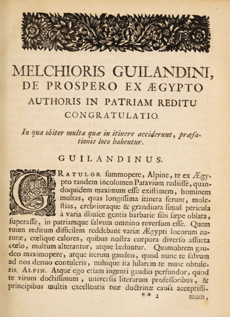 MELCmORIS GUILANDINI, DE PROSPERO EX ^GYPTO AUTHORIS IN PATRIAM REDITU CONGRATULATIO. In 'qtid obiter multa qua in itinere acciderunt, Prafac¬ tionis loco habentur. G U I L A N D I N U S. R A T u L o R fummopere, Alpine, re ex Aegy¬ pto tandem incolumenPatavium rediifle, quan¬ doquidem maximum efle exiftimem, hominem ■multas, quas longiffima itinera ferunt, mole- ftias, crebrioraque & grandiora llmul pericula a varia illiuice gentis barbarie flbi fsepe oblata, fuperaffe, in patriamque falvum omnino reverfum efle. Quem tuum reditum difficilem reddebant varix yEgypti locorum na- turx, coelique calores, quibus noftra corpcTra diverfo afllieta coelo, multum alterantur, atque Ixduntur. Quamobrcm gau- deo maximopere, atque iterum gaudeo, quod nunc te falvutu ad nos denuo contuleris, mihique ira hilarem te nunc obtule¬ ris. Alpxn. Atque ego etiam ingenti gaudio perfundor, quod te virum dodiiffimum , univerfis literarum profeflbribus , & principibus multis excellentis tux dodrinx caufa acccpciffi-