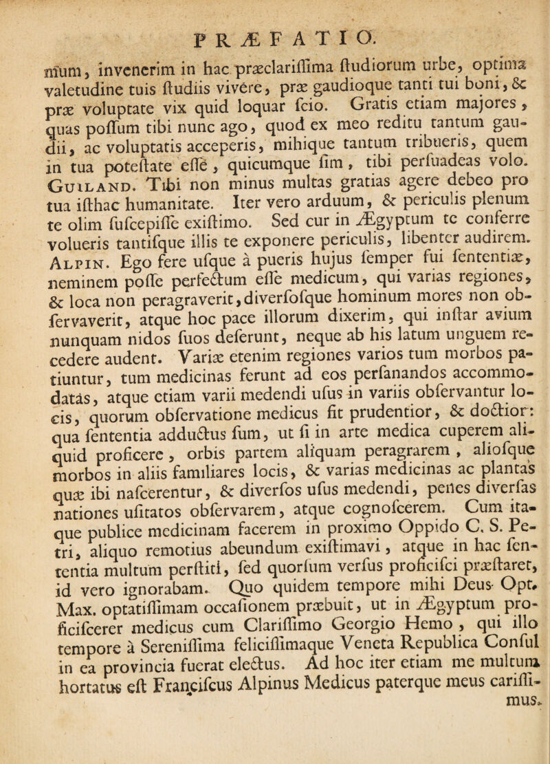 niuni) invenerim in hac prsclarilUma ftudiorum urbe, optima valetudine tuis ftudiis vivere, prre gaudioque tanti tui boni, 8c prae voluptate vix quid loquar fcio. Gratis etiam majores, guas poffum tibi nunc ago, quod ex meo reditu tantum gau¬ dii, ac voluptatis acceperis, mihique tantum tribueris, quem in tua poteflate efle, quicumque lim, tibi perfuadeas volo. Guiland. Tibi non minus multas gratias agere debeo pro tua ifthac humanitate. Iter vero arduum, & periculis plenum te olim fufeepifle exiftimo. Sed cur in ^gyptum tc conferre volueris taiitifque illis te exponere periculis, libenter audii em. Alpin. Ego fere ufque a pueris hujus femper fui fententii^, neminem poffe perferum efle medicum, qui varias regiones, & loca non peragraverit,diverfofque honiinum inores non ob- lervaverit, atque hoc pace illorum dixerim, qui inftar avium nunquam nidos luos delerunt, neque ab his latum unguem re¬ cedere audent. Varise etenim regiones varios tum morbos pa¬ tiuntur, tum medicinas ferunt ad eos perfanandos accommo¬ datas, atque etiam varii medendi ufus in variis obfervantur lo¬ cis, quorum obfervatione medicus fit prudentior, & dodior; qua fententia addudus fum, ut fi in arte medica cuperem ali¬ quid proficere , orbis partem aliquam peragrarem , aliofque morbos in aliis familiares locis, & varias medicinas ac plantas qure ibi nafcerentur, & diverfos ufus medendi, penes diverfas nationes ufitatos oblervarem, atque cognofeerem. Cum ita¬ que publice medicinam facerem in proxirno Oppido C. S. Pe¬ tri, aliquo remotius abeundum exiftimavi, atque in hac fen¬ tentia multum perftid, fed quorlum verfus proficifei proflaret, id vero ignorabam. Quo quidem tempore mihi Deus Opt. Max. optatiflimam occafionem praebuit, ut in TEgyptum pro- ficifeerer medicus cum ClarilTimo Georgio Hemo , qui illo tempore a SerenilTima feliciflimaque Veneta Republica Conful in ea provincia fuerat eleftus. Ad hoc iter etiam me multum hortatus eft Fxancilcus Alpinus Medicus paterque meus carifli- mus.