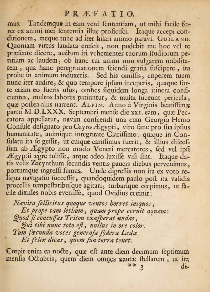 mus. Tandemqut in eam veni fententiam, ut mihi facile fo¬ ret ex animi mei fententia ^illuc proficifci. Itaque accepi con¬ ditionem, meque tunc ad iter bilari animo paravi. Guiland, Quoniam virtus laudata crefcit, non pudebit me hoc vel tc pr^fente dicere, au£lum iri vehementer tuorum (ludiorum pe¬ ritiam ac laudem, ob hanc tui animi non vulgarem nobilita¬ tem , qua hanc peregrinationem fciendi gratia fufcipere , ita probe in animum induxeris. Sed his omillis, cuperem tuum nunc iter audire, & quo tempore ipfum inceperis, quaque for« te etiam eo fueris uihsj omhes fiquidem longa itinera confi¬ cientes, multos labores patiuntur, & multa fubeunt pericula, qu^ poftea aliis narrent. Alpin. Anno a Virginis beatiflim:^ partu M. D.LXXX. Septembri menfe die xxi. eam, qux Pec- catora appellatur, navim confeendi una cum Georgio Hemo Confule defignato pro Cayro iEgypti, viro fane pro fiiaipfius humanitate, animique integritate Clariflimo*. quique in Con- fulacu ita fe gelfit, ut cuique carilfimus fuerit, 6c illius difcef- fum ab ^gypto non modo Veneti mercatores, fed vel ipfi ^gyptii segre tulifle, atque adeo luxifle vili fint. Itaque da» tis velis Zacynthum fecundis ventis paucis diebus pervenimus, portumque ingredi fumus. Unde digredis non ita ex voto re¬ liqua navigatio (uccedit, quandoquidem paulo poft ita validis procellis tempedatibufque agitari, turbarique coepimus, ut fk» cile dixides nobis evenide, quod Ovidius cecinit: Navita foUicitus quoque ventos horret iniquos ^ Et fro^e tam lethum, quam frope cernit aquam: ^od ji concujfas Triton exajperat undas ^ ^ui tibi nunc toto ejl^ nullus in ore color. Tum foecunda voces generofa fydera Led^ Et felix dicas y quem fua terra tenet. Coepit enim ea nofte, quie eft ante diem decimum feptimum menfis Odobris, quem diem omrj.es »aute ftellarem , ut ita 3 di-