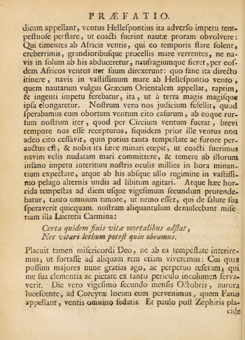 dicam appellant, ventus Hellefpontins ita adverfo impetu tem- peftuofe perflare, ut coa£li fuerint nautae proram obvolvere: Qui timentes ab Africis ventis, qui eo temporis flare folent, creberrimis, grandioribufque procellis mare verrentes, ne na¬ vis in folum ab his abduceretur, naufragiumque fieret, per eof- dem Africos ventos iter fuum direxerunt: quo fane ita direfto itinere, navis in vaftiffimum mare ab Hellefpontio vento , quem nautarum vulgus Gnccum Orientalem appellat, raptim, & ingenii impetu ferebatur, ita, ut a terra magis magifquc ipfa elongaretur. Noftrum vero nos judicium fefellit, quod fperabamus eum obortum ventum cito cafurum, ab coque rur- lum noftruni iter , quod per Circium ventum fuerat, brevi tempore nos efle recepturos, fiquidem prior ille ventus non adeo cito ceflavit, quin potius tanta tempeftate ac furore per- audfuseft, 6c nobis ita fere minari coepit, ut coadli fuerimus navim velis nudatam mari committere, & temere ab illorum infano impetu interitum noftris oculis millies in hora minan¬ tium expedare, atque ab his abfque ullo regimine in vaftifli- mo pelago alternis undis ad libitum agitari. Atque h:cc hor¬ rida tempeftas ad diem ufque yigefimum fecundum protende¬ batur, tanto omnium timore, ut nemo eflet, qui de falute fua fperaverit quicquam. noftram aliquantulum demulcebant mife ^ nam illa Lucretii Carmina: Certa quidem finis vita mortalibus adfiat ^ Nec vitari lethum fotefi quin obeamus. Placuit tamen mifericordi Deo, ne ab ea tempeflate interire¬ mus > ut fortafle ad aliquam rem etiam viveremus: Cui quas pofliim majores nunc gratias ago, ac perpetuo referam j qui me fua clernentia ac pietate ex tanto periculo incolumcn ftrva- verit. Die vero vigefimo fecundo menfis Odobris , aurora lucefeente, ad Corcyrsc locum eum pervenimus ^ quem Fano appellant, ventis omninQ fodatis, Ec paulo poft Zephiris pia-