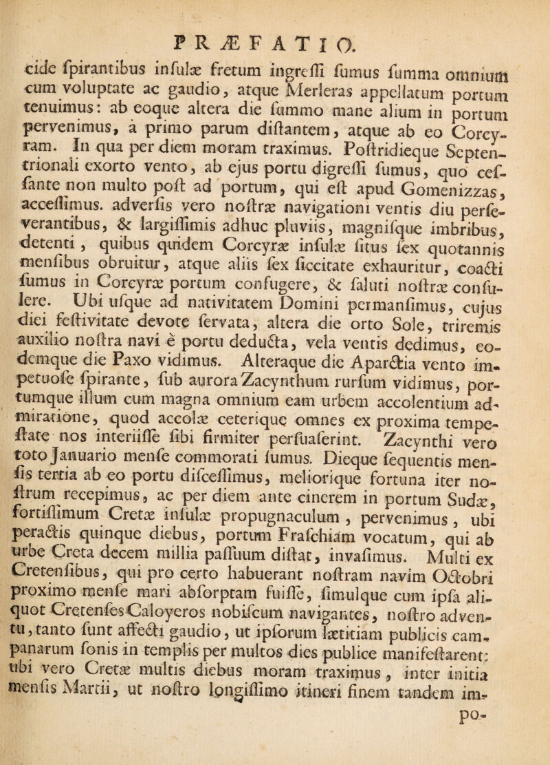 eide fpirantibus infu!® fretum ingreffi fumus fumma omniuitt cum voluptate ac gaudio, atque Merleras appellatum portum tenuimus. ab eoque altera die iummo mane alium iii portum pervenimus, a primo parum diftantem, atque ab eo Corcy¬ ram. In qua per diem moram traximus. Poftridieque Septen¬ trionali exorto vento, ab ejus portu digrelF fumus, quo' cef- fante non multo poft ad portum, qui eft apud Gomenizzas, acceifimus. adverfis vero noftr^ navigationi ventis diu perfe- verantibus, & largiffimis adhuc pluviis, magnifque imbribus, detenti, quibus quidem Corcyra infulse litus lex quotannis inenfibus obruitur, atque aliis fex ficcitate exhauritur, coafii fumus in Corcyrte portum confugere, & faluti noftrce confu- lete. Ubi ufque ad nativitatem Domini permanlimus, cujus diei feftivitate devote fervata, altera die orto Sole, triremis auxilio noftra navi e portu dedufta, vela ventis dedimus, eo- demque die Paxo vidimus. Alteraque die Apardia vento im. petuole fpirante, fub aurora Zacynthum rurfum vidimus, por¬ tumque illum cum magna omnium eam urbem accolentium ad¬ miratione, quod accols ceterique omnes ex proxima tempe- Ibate nos interiille fibi firmiter perfuaferint. Zacynthi vero toto Januario menfe commorati lumus. Dieque fequentis men- lis tertia abeo portu difceflimus, meliorique fortuna iter no- ftrum recepimus, ac per diem ante cinerem in portum Sudx, fortillimum Cretat infulte propugnaculum , pervenimus, ubi peradlis quinque diebus, portum Fralchiam vocatum, qui ab urbe Creta decem millia pafllium diftat, invalimus. Multi ex Cretenfibus, qui pro certo habuerant noftram navim Ofirobri proximo menfe mari abforptam fuille, fimulque cum ipfa ali¬ quot CretenfesCaloyeros nobifeum navigantes, noftro ad ven¬ tu, tanto funt affedtl gaudio, ut iplorum Itetitiam publicis Cam¬ panarum fonis in templis per multos dies publice manifeftarent; ubi vero Cret$ multis diebus moram traximus , inter initia menfis Martii, ut noftro Ipngillimo itineri finem tandem im- po-