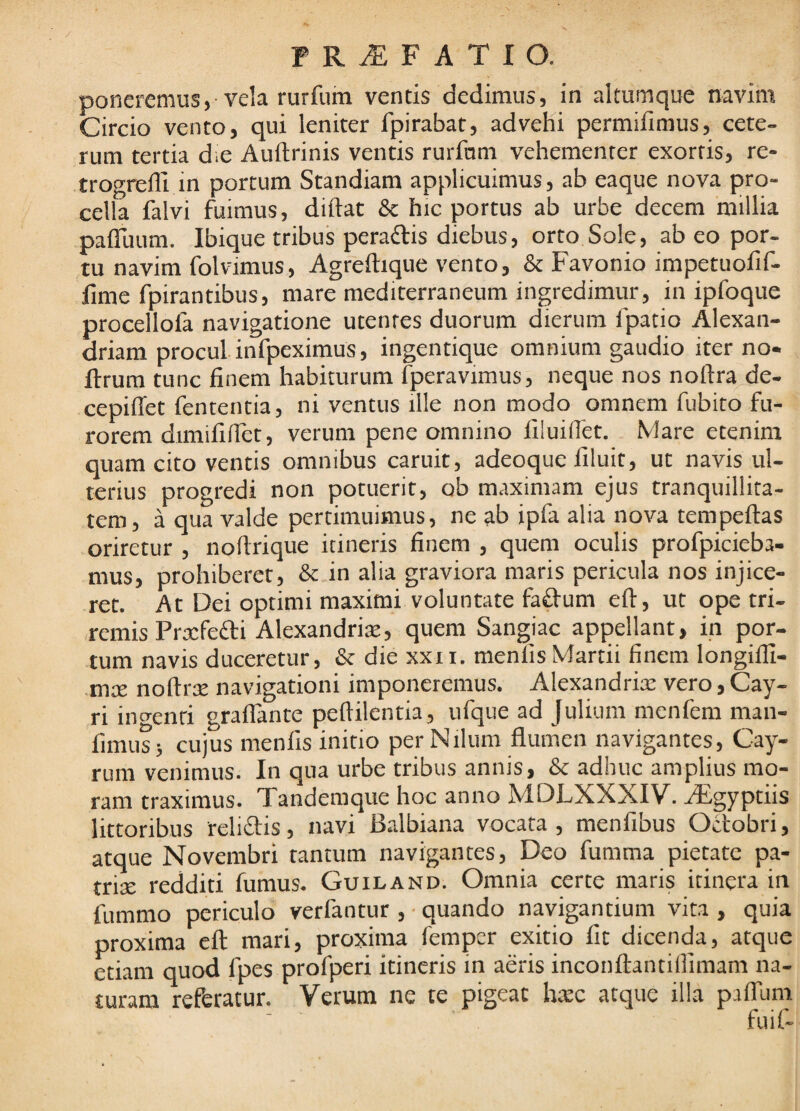 poneremus,-vela rurfum ventis dedimus, in altumque navim Circio vento, qui leniter fpirabat, advehi permifimus, cete¬ rum tertia die Auftrinis ventis rurfnm vehementer exortis, re- trogrelli in portum Scandiam applicuimus, ab eaque nova pro¬ cella falvi fuimus, diftat & hic portus ab urbe decem millia pafluum. Ibique tribus peradtis diebus, orto Sole, ab eo por¬ tu navim folvimus, Agreftique vento, & Favonio impetuofif- fime fpirantibus, mare mediterraneum ingredimur, in ipfoque procellofa navigatione utentes duorum dierum fpatio Alexan- driam procul infpeximus, ingentique omnium gaudio iter no- ftrum tunc finem habiturum Iperavimus, neque nos noftra^de- cepiffet fententia, ni ventus ille non modo omnem fiibito fu¬ rorem dimififlet, verum pene omnino fiiuiifet. Mare etenim quam cito ventis omnibus caruit, adeoque filuit, ut navis ul¬ terius progredi non potuerit, ob maximam ejus tranquillita¬ tem, a qua valde pertimuimus, ne ab ipfa alia nova tempeftas oriretur , noflrique itineris finem , quem oculis profpicieba- mus, prohiberet, & in alia graviora maris pericula nos injice¬ ret. At Dei optimi maximi voluntate faftum eft, ut ope tri¬ remis Prjcfefti Alexandrix, quem Sangiac appellant, in por¬ tum navis duceretur, & die xxii. menlis Martii finem longilfi- mre noftrre navigationi imponeremus. Alexandrix vero, Cay- ri incienti graflante peftilentia, ufque ad Julium menfem man- fimus; cujus menfis initio per Nilum flumen navigantes, Cay- runi venimus. In qua urbe tribus annis, & adhuc amplius mo¬ ram traximus. Tandemque hoc anno MDLXXXIV. aEgyptiis lictoribus relidis, navi Balbiana vocata, menfibus Octobri, atque Novembri tantum navigantes, Deo fumma pietate pa- trix redditi fumus. Guiland. Omnia certe maris itinera in fummo periculo verfantur , • quando navigantium vita , quia proxima eft mari, proxima femper exitio fit dicenda, atque etiam quod fpes profperi itineris in aeris inconftantillimam na¬ turam referatur. Verum ne te pigeat hxc atque illa paflum