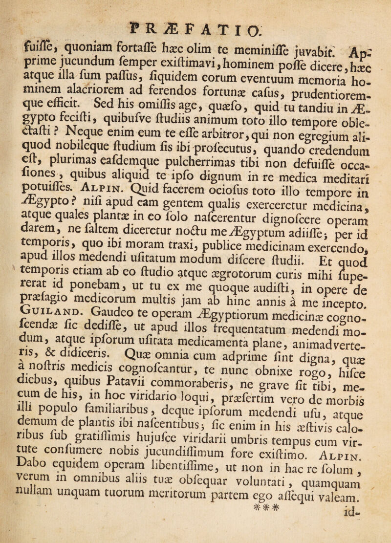 fuiile, quoniam fortafle hsec olim te meminifle juvabis Ap¬ prime jucundum femper exiftimavi,hominem pofle dicere,h^c atque illa fum paflus, fiquidem eorum eventuum memoria ho- minem alacriorem ad ferendos fortunae cafus, prudentiorem- que enicit. Sed his omillis age, quaefo, quid tu tandiu in gypto feciiti, quibufVe fludiis animum toto illo tempore oble- «ftafti ? Neque enim eum te efle arbitror, qui non egregium ali- quod nobileque ftudium fis ibi prqfecutus, quando credendum elr, plurimas eafdemque pulcherrimas tibi non defuifle occa- liones^ quibus aliquid te ipfo dignum in re medica meditari l^tuilles. Alpin. Quid facerem ociofus toto illo tempore in ^gypto, nifi apud eam gentem qualis exerceretur medicina, atque quales plantx in eo folo nafcerentur dignofcere operam darem, ne faltem diceretur nodu me^Egyptum adiiUe) per id temporis, quo ibi moram traxi, publice medicinam exercendo, apud illos medendi uiitatum modum difcere ftudii. Et quod temporis etiam ab eo ftudio atque atgrotorum curis mihi fupe- terat id ponebam, ut tu ex me quoque audifti, in opere de prsiagio medicorum multis jam ab hinc annis ^ me incepto. OuiLAND. Gai^eo te operam Algyptiorum medicinre cogno- Icend^ lic dedifle, ut apud illos irequentatum medendi mo¬ dum, atque ipforum ufitata medicamenta plane, animadverte- ns, & didiceris. Qu$ omnia cum adprime iint digna, qute a noftris medicis cognofcantur, te nunc obnixe rogo, hifce diebus, quibus Patavii commoraberis, ne grave lit tibi, me- ciim de his, in hoc viridario loqui, pr^fertim vero de morbis dli populo familiaribus, deque ipforum medendi ufu, atque demum de plantis ibi nafeentibus; lic enim in his teftivis calo¬ ribus fub gratihimis hujufce viridarii umbris tempus cum vir¬ ate confumere nobis jucundiffimum fore exiftimo. Alpin Dabo equidem operam libentillime, ut non in hac re folum , verum in omnibus aliis Wx obfequar voluntati, quamquam nullam unquam tuorum meritorum partem ego allequi valeam .-j'