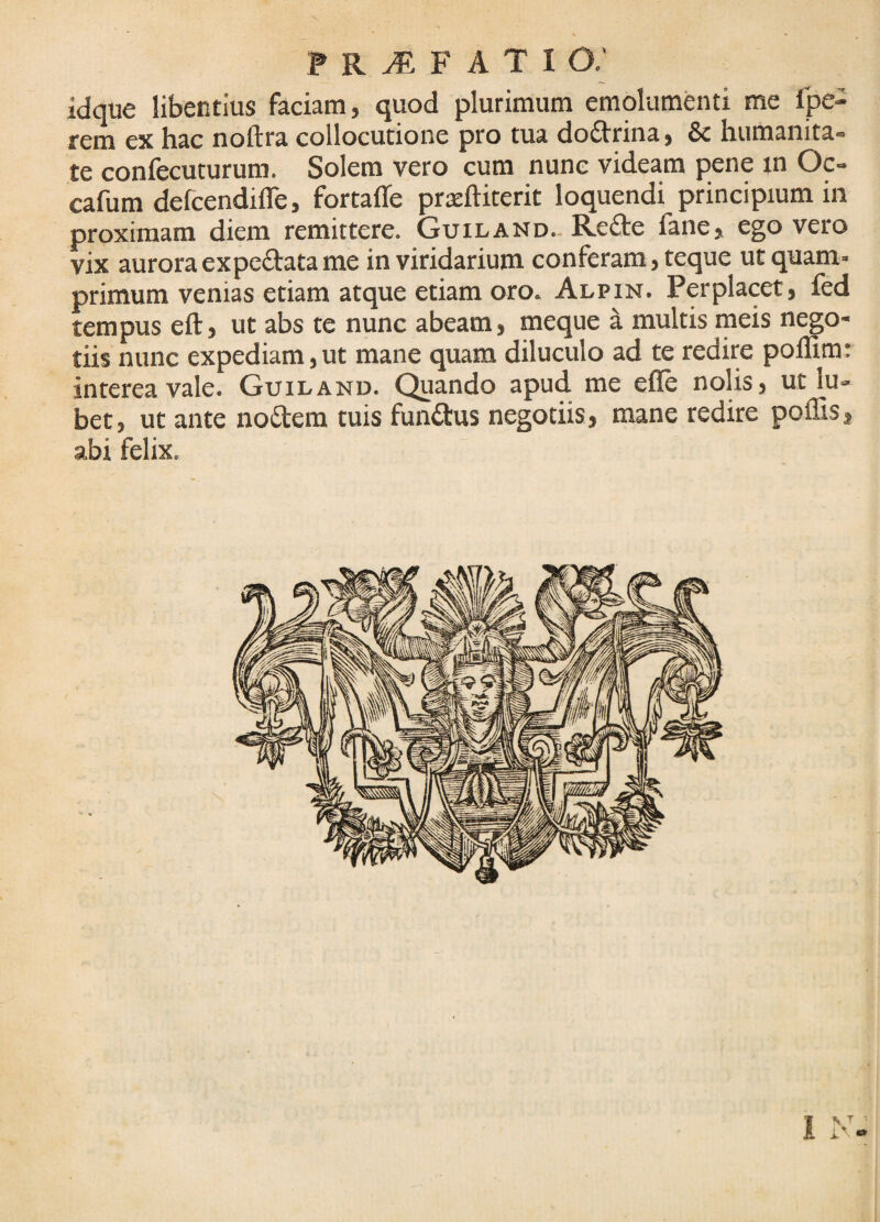 idque libentius faciam, quod plurimum emolumenti me Ipe- rem ex hac noftra collocutione pro tua doftrina, & humanita¬ te confecuturum. Solem vero cum nunc videam pene tn Oc- cafum defcendilTe, fortafle prsftiterit loquendi principium in proximam diem remittere. Guiland-Re£te lane, ego vero vix aurora ex pedata me in viridarium conferam, teque ut quam¬ primum venias etiam atque etiam oro. Alpin. Perplacet, fed tempus eft, ut abs te nunc abeam, meque ^ multis rneis nego¬ tiis nunc expediam, ut mane quam diluculo ad te redire pollim: interea vale. Guiland. Quando apud me efle nolis, ut lu- bet, ut ante nodem tuis fundus negotiis, mane redire poffis, abi felix. 1 > T -