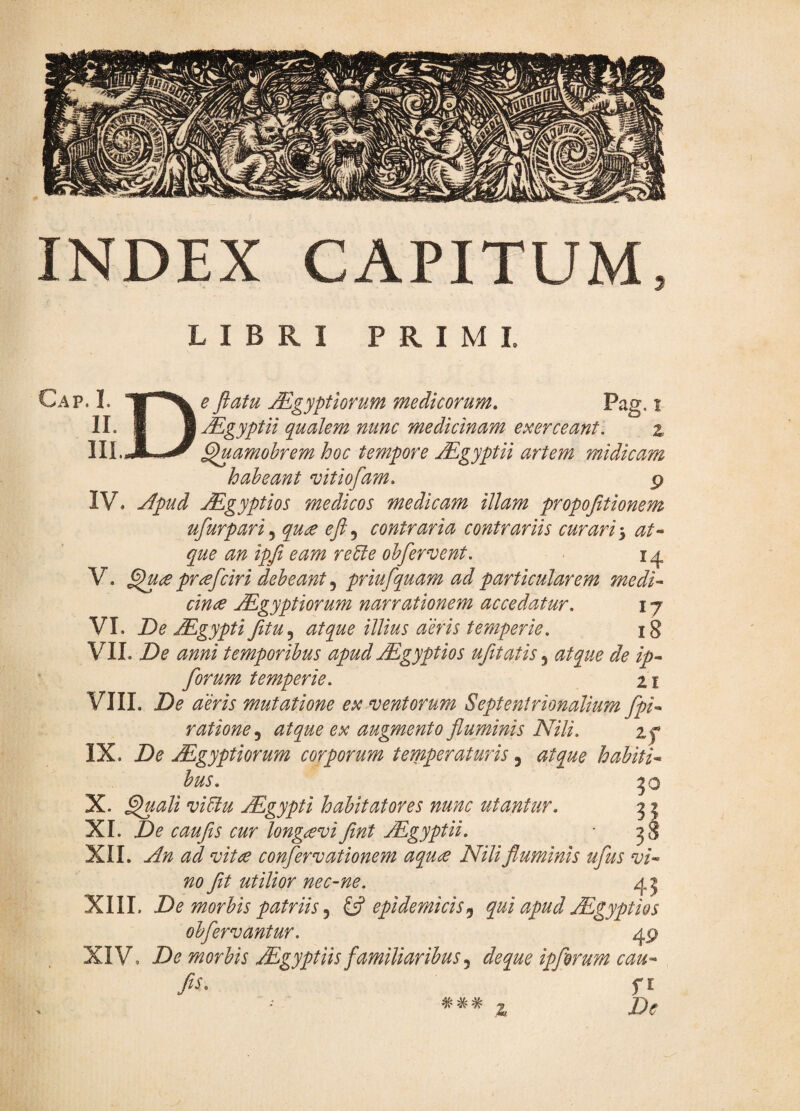 INDEX CAPITUM, LIBRI PRIMI. Cap. I. II. III. D e ftatu jEgyptiorum medicorum, Pag. i Mgyptii qualem nunc medicinam exerceant. % ^amohrem hoc tempore Mgyptii artem midicam habeant vitiofam. p IV. yfpud jEgyptios medicos medicam illam propojitionem ufurpari^ qu£ efi,^ contraria contrariis curari ^ at* que an ipfi eam reUe oh fervent. i ^ V. pr^fciri debeant priufquam ad particularem medi* cime ^gyptiorum narrationem accedatur. 17 VI. De JEgypti fitu.^ atque illius aeris temperie. 18 VII. De anni temporibus apud Mgyptios ufitatis, atque de ip* forum temperie. x i VIII. De aeris mutatione ex ventorum Septentrionalium fpi* ratione,^ atque ex augmento fluminis Nili. zf IX. De Mgyptiorum corporum temperaturis, atque habiti* bus. 50 X. ^ali viUu Mgypti habitatores nunc utantur. 3 2 XI. De caufis cur longaevifint Mgyptii. jS XII. An ad vita confervationem aqua Nili fluminis ufus vi* no fit utilior nec-ne. XIII. De morbis patriis 5 ^ epidemicis,^ qui apud uEgyptios obfervantur. 49 XIV. De morbis Aegyptiis familiaribus j deque ipforum cau* fis. fl *** z De