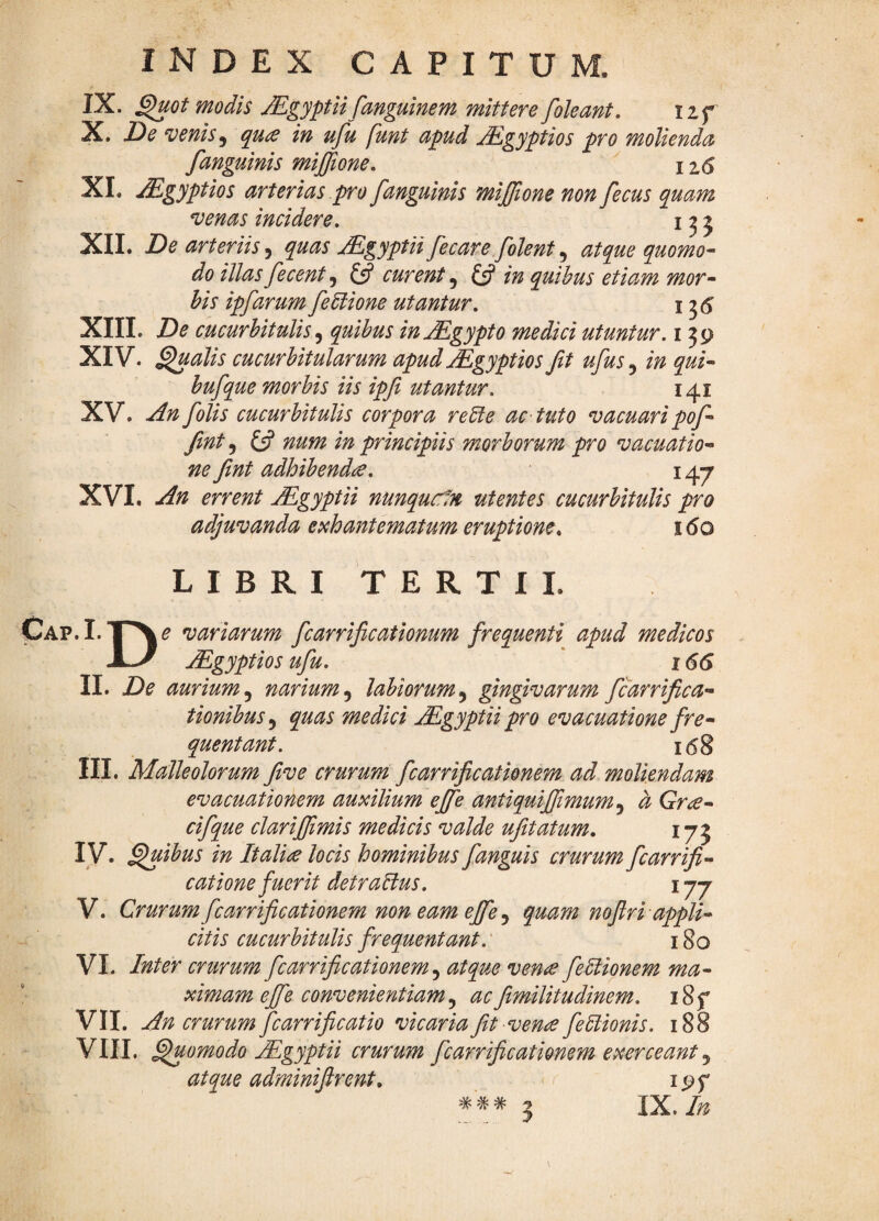 IX. ^ot modis Mgyptii fmguinem mittere foleant. izf X. De venis, quce in ufu funt apud ^gyptios pro molienda /anguinis mijffione, ^ 12(5 XL JEgyptios arterias pro /anguinis mijjtone non /ecus quam venas incidere, i ^ j XII. De arteriis^ quas jEgyptii/e care/olent atque quomo¬ do illas/ecent ^ ^ curent ^ £5? in quibus etiam mor¬ bis ip/arum/eUione utantur, 155 XIII. De cucurbitulis^ quibus in^gypto medici utuntur, i ^9 XIV. ^alis cucurbitularum apud ^gyptios /t u/us 5 in qui- hu/que morbis iis ipfi utantur, 141 XV. An /olis cucurbitulis corpora redle ac tuto vacuari po/- fint 5 {jf num in principiis morborum pro vacuatio- ne /nt adhibendae, 147 XVI. An errent jEgyptii nunqucin utentes cucurbitulis pro adjuvanda epchantematum eruptione^ i6q LIBRI TERTII. Cap.I. De variarum /carrificationum /requenti apud medicos jEgyptios u/u, ' 166 II. De aurium,^ narium^ labiorum^ gingivarum /carrifica- tionibus^ quas medici jEgyptii pro evacuatione fre¬ quentant. i(5§ III. Malleolorum /ve crurum /carri/cationem ad moliendam evacuationem auxilium ej/e antiquijjimum^ a Grce- ci/que clari/imis medicis valde u/itatum, 175 I V. ^ibus in Italiae locis hominibus /anguis crurum /carri/- catione fuerit detraBus, 177 V. Crurum/carri/cationem non eam ej/e y quam no/r i appli¬ citis cucurbitulis frequentant.' 180 VI- Inter crurum /carri/cationem y atque verne /eBionem ma¬ ximam ejfe convenientiam y ac/militudinem, i8f VII. An crurum/carri/catio vicaria/t venie/eBionis. 188 VIU. Quomodo jl^gyptii crurum /carri/cationem exerceant y atque admini/rent, i9f * # # ^ IX. In