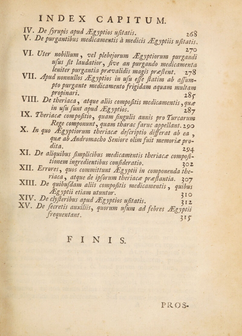 IV. fyyupis apud Mgyptios ufitatis, 2.(58 V. De purgantibus medicamentis a medicis jEgyptiis ujitatis. VI. Uter nohilium, vel plebejorum Mgyptiormn purgandi ufus fit laudatior, five an purgando medicamenta leniter purgantia prevalidis magis proflent, 278 VII. jdpud nonnullos jEgyptios in ufu ejfe Jiatim ab affum^ pto purgante medicamento frigidam aquam multam propinari, VIIL Detheriaca^ ^Uis compoftis medicamentis ^qu^ ufu funt apud Mgyptios. 287 IX. Theriacce compoftio^ quam fingulis annis pro Turearum Rege componunt^ quam tharac faruc appellant. 2po X. In quo Mgyptiorum theriac£ deferiptio differat ab ea ^ quie ab Andromacho Seniore olimfuit memoriapro-^ VT n ^^4 XI. De aliquibus fimplicibus medicarnmis theriaca compoft- tionem ingredientibus confideratio. j02 II. Errores^ quos committunt jEgyptii in componenda the-' VTTT ^^uca^ utque de ipforum theriaca prafiantia. 307 XIII. De quibufdam aliis compofitis medicamentis, quibus -^gyptii etiam utuntur. 21 o V V ‘ clyfteribus apud jEgyptios ufitatis. 31 z ^ V. De fecretis auxiliis3 quorum ufum ad febres Aegyptii frequentant. ^ ^ fini P R O S-