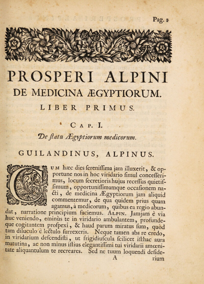 Pag. PROSPERI ALPINI DE MEDICINA ^EGYPTIORUM. LIBER PRIMUS. * C A p. 1. V T)e fiatu ^gyptiorum medicorum, GUILANDINUS, ALPINUS. uM h^c dies fereniffima jam illuxerit, & op¬ portune nos in hoc viridario fimul concefleri- mus, locum fecretioris hujus recefTus quietif- fimum 5 opportunilhmamquc occafionem na- £ti, de medicina -dEgyptiorum jam aliquid commenccmur, de qua quidem prius quam agamus, a medicorum, quibus ea regio abun¬ dat , narratione principium faciemus. Alpin. Jamjarri e via huc veniendo, eminus te in viridario ambulantem, profunde- que cogitantem profpexi, & haud parum miratus fum, quod tam diluculo e leftulo furrexeris. Neque tamen abs re credo in viridarium defcendifti, ut frigidiufcula fcilicet iflhac aura matutina, ac non minus iftius elegantiffimi tui viridarii amoeni¬ tate aliquantulum te recreares. Sed ne tuum loquendi defide- A rium ) (