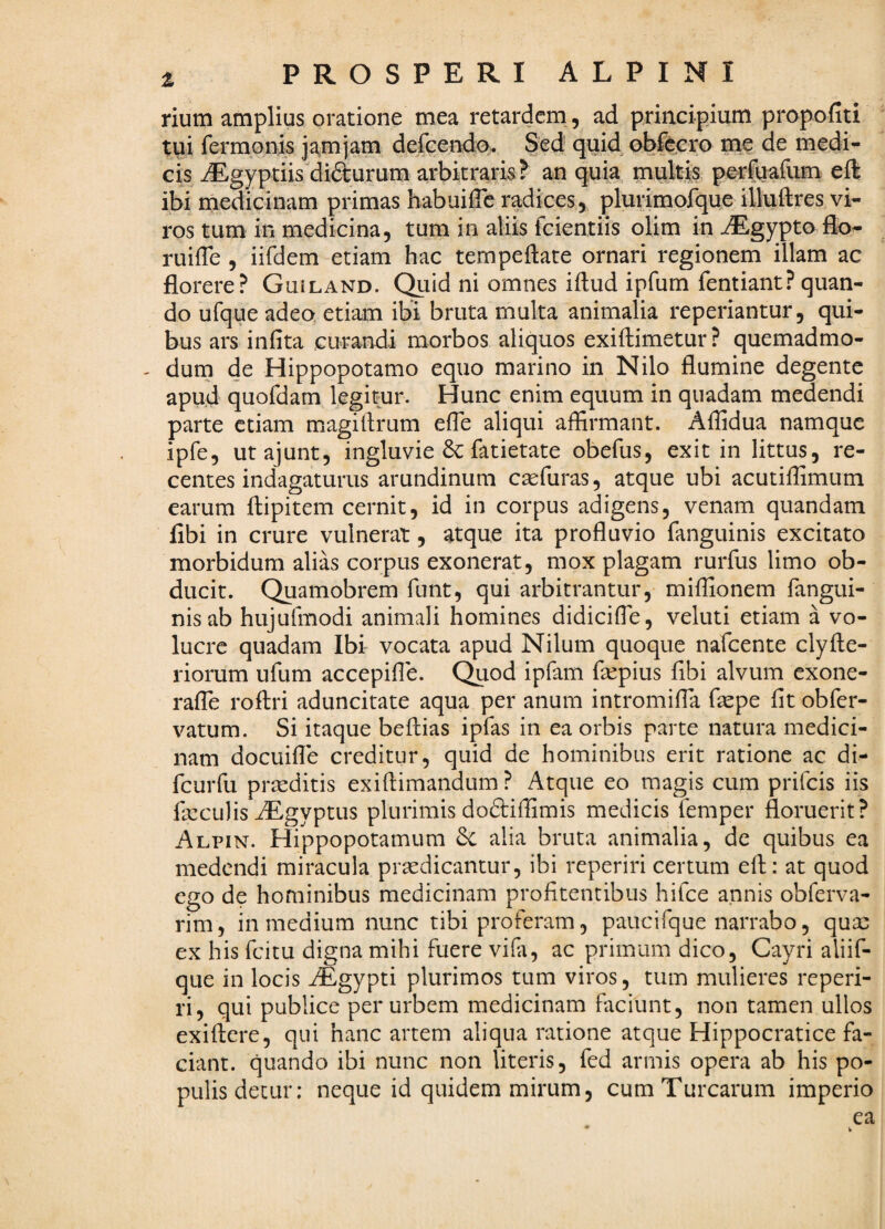 rium amplius oratione mea retardem, ad principium propofiti tui rermonis ja^mjam defGendo. Sed quid obfcero me de medi¬ cis iEgyptiisdidurum arbitrar^? an quia multis perfuafum eft ibi medicinam primas habuiffe radices, plurimoique illuftres vi¬ ros tum in medicina, tum in aliis fcientiis olim in iEgypto flo- ruiffe , iifdem etiam hac tempeflate ornari regionem illam ac florere? Guiland. Quid ni omnes iftud ipfum fentiant? quan¬ do ufque adeo etiam ib\ bruta multa animalia reperiantur, qui¬ bus ars infita curandi morbos aliquos exiftimetur? quemadmo- - dum de Hippopotamo equo marino in Nilo flumine degente apud quofdam legitur. Hunc enim equum in quadam medendi parte etiam magitlrum efle aliqui affirmant. Affidua namque ipfe, utajunt, ingluvie & fatietate obefus, exit in littus, re¬ centes indagaturus arundinum esefuras, atque ubi acutiffimum earum flipitem cernit, id in corpus adigens, venam quandam libi in crure vulnerat, atque ita profluvio fanguinis excitato morbidum alias corpus exonerat, mox plagam rurfus limo ob¬ ducit. Quamobrem funt, qui arbitrantur, miffionem fangui- nisab hujufmodi animali homines didicifle, veluti etiam a vo¬ lucre quadam Ibi vocata apud Nilum quoque nafeente clyAe¬ riorum ufum accepifle. Qdod ipfam fsepius flbi alvum exone- rafTe roflri aduncitate aqua per anum intromifla fepe fit obfer- vatum. Si itaque beftias ipfas in ea orbis parte natura medici¬ nam docuifle creditur, quid de hominibus erit ratione ac di- fcurfu praeditis exiftimandum ? Atque eo magis cum prifeis iis fxculis AEgyptus plurimis doftiffimis medicis femper floruerit? Alpin. Hippopotamum 6c alia bruta animalia, de quibus ea medendi miracula praedicantur, ibi reperiri certum efl;: at quod ego de hominibus medicinam profitentibus hifce annis obferva- rim , in medium nunc tibi proferam, paucifque narrabo, quae ex his feitu digna mihi fuere vifa, ac primum dico, Cayri aliif- que in locis AEgypti plurimos tum viros, tum mulieres reperi¬ ri, qui publice per urbem medicinam faciunt, non tamen ullos exiftere, qui hanc artem aliqua ratione atque Hippocratice fa¬ ciant. quando ibi nunc non literis, fed armis opera ab his po¬ pulis detur: neque id quidem mirum, cum Turearum imperio ea