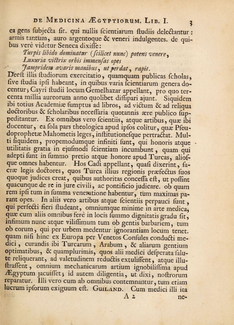 ea gens fubjeda fit. qui nullis feientiarum ftudiis delebantur : armis tantum, auro argentoque & veneri indulgentes, de qui¬ bus vere videtur Seneca dixifle: T^urpis libido dominatur {fcilicet nunc) potens venere^ Luxuria vidirix orbis immenfas opes Jampr i dem avaris manibus ^ ut perdat ^ rapit, Deeft illis ftudiorum exercitatio, quamquam publicas fcholas, five ftudia ipfi habeant, in quibus varia Icientiarum genera do¬ centur 5 Cayri iludii locum Gemelhazar appellant, pro quo ter- centa millia aureorum anno quolibet diffipari ajunt. Siquidem ibi totius Academiae fumptus ad libros, ad vibum b: ad reliqua doboribus &: fcholaribus necelTaria quotannis ^ere publico fup- peditantur. Ex omnibus vero feientiis, atque artibus, quse ibi docentur, ea fola pars theologica apud ipfos colitur, quse Pfeu- doprophet^Mahometis leges, inftitutionefque pertrabat. Mul¬ ti fiquidem, propemodumque infiniti funt, qui honoris atque ' utilitatis gratia in ejufmodi fcientiam incumbunt, quam qui adepti funt in fummo pretio atque honore apud Tureas, aliof- que omnes habentur. Hos Cadi appellantj quafi dixerint, fa- crie legis dobores, quos Turea illius regionis praefebus fuos quoque judices creat, quibus authoritas concefla eft, ut pofiint quacunque de rc in jure civili, ac pontificio judicare, ob quam rem ipfi tum in fumma vener«atione habentur, tum maximas pa¬ rant opes. In aliis vero artibus atque feientiis perpauci funt, qui perfebi fieri ftudeant, omniumque minime in arte medica, quas cum aliis omnibus fere in locis fummo dignitatis gradu fit, infimum nunc atque viliflimum tum ob gentis barbariem, tum ob eorum, qui per urbem medentur ignorantiam locum tenet, quam nifi hinc ex Europa per Venetos Confules condubi me¬ dici , curandis ibi Turearum , Arabum , 6c aliarum gentium optimatibus, b: quamplurimis, quos alii medici defperata falu- te reliquerant, ad valetudinem redubis extuliflent, atque illu- ftraflent, omnium mechanicarum artium ignobiliffima apud iEgyptum jacuifletj id autem diligentia, ut dixi, noftrorum reparatur. Illi vero cum ab onmibus contemnantur, tum etiam lucrum ipforum exiguum efi. Guiland. Cum medici ilii ita