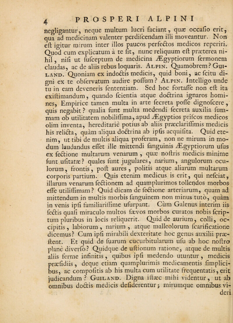 negligantur, neque multum lucri faciant, quae occafio erit^ qua ad medicinam valenter perdifcendam illi moveantur. Non eft igitur mirum inter illos paucos perfedos medicos reperiri. Quod cum explicatum a te fit, nunc reliquum efi: praeterea ni¬ hil , nifi ut rufceptum de medicina iEgyptiorum fermonem claudas, ac de aliis rebus loquaris. Alpin. Quamobrem ? Gui- LAND. Quoniam ex indoftis medicis, quid boni, ac fcitu di¬ gni ex te obfervatum audire poflum ? Alpin. Imelligo unde tu in eam deveneris fententiam. Sed hoc fortafie non efi; ita exifiimandum, quando fcientia atque doftrina ignaros homi¬ nes, Empirice tamen multa in arte fecreta pofle dignofcere, quis negabit ? qualia funt multa medendi fecreta auxilia fum- mam ob utilitatem nobiliifima, apud AEgyptios prifcos medicos olim inventa, hereditarie potius ab aliis prasclariffimis medicis his rclida, quam aliqua doftrina ab ipfis acquifita. Quid ete¬ nim, ut tibi de multis aliqua proferam, non ne mirum in mo¬ dum laudandus efiet ille mittendi fanguinis iEgyptiorum ufus ex fedtione multarum venarum , qum nofiris medicis minime funtufitatm? quales funt jugulares, narium, angulorum ocu¬ lorum , frontis, pofl: aures , politis atque aliarum multarum corporis partium. Qiiis etenim medicus is erit, qui nefciat, illarum venarum feftionem ad quam plurimos tollendos morbos efib utilifiimam ? Quid dicam de fe<51:ione arteriarum, quam ad mittendum in multis morbis fanguinem non minus tuto, quam in venis ipfi familiarifiime ufurpant. Cum Galenus interim iis fedtis quafi miraculo multos fievos morbos curatos nobis fcrip- tum pluribus in locis reliquerit. Quid de aurium, colli, oc¬ cipitis, labiorum, narium , atque malleolorum fcarificatione dicemus? Cum ipfi mirabili dexteritate hoc genus auxilii prte- fi;ent. Et quid de fuarum cucurbitularum ufu ab hoc noftro plane diverfb? Quidque dc ufiiionum ratione, atque de multis aliis fernie infinitis, quibus ipfi medendo utuntur , medicis prsefidiis, deque etiam quamplurimis medicamentis fimplici- bus, ac compofitis ab his multa cum utilitate frequentatis, erit }udicandum ? Guiland. Digna iltmc mihi videntur, ut ab omnibus dodis medicis defiderentur^ mirumque omnibus vi¬ deri