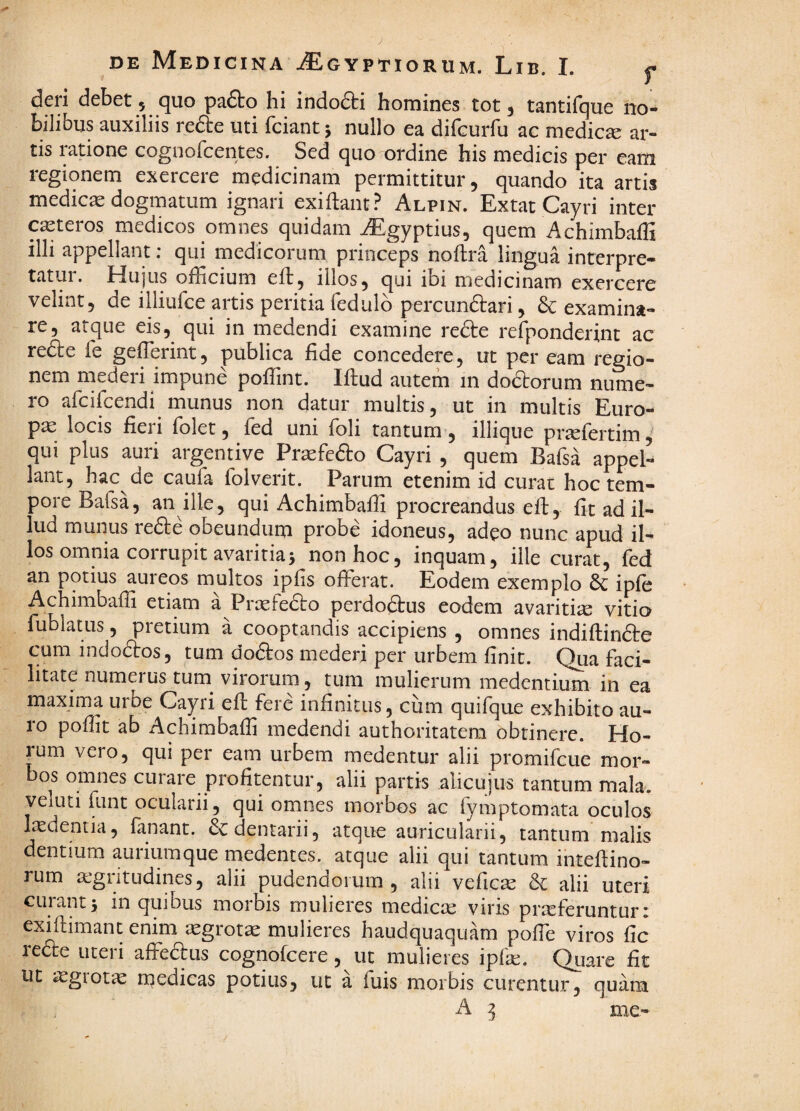 dcii debet 5 <][uo pa6to hi indodti homines tot 3 tsntifque no¬ bilibus auxiliis refte uti fciant 5 nullo ea difcurfu ac medicse ar¬ tis ratione cognorcentes. Sed quo ordine his medicis per eam regionem exercere medicinam permittitur, quando ita artis medica dogmatum ignari exiftant? Alpin. Extat Cayri inter ceteros medicos omnes quidam AEgyptius, quem Achimbaffi illi appellant; qui medicorum princeps noftra lingua interpre¬ tatur. Hujus officium eft, illos, qui ibi medicinam exercere velint, de illiufce artis peritia fedulb percunftari, & examina¬ re, atque eis,^ qui in medendi examine redbe refponderint ac refte fe geffierint, publica fide concedere, ut per eam regio¬ nem mederi impune poffint. Iflud autem in doaorum nuine- ro afcifcendi munus non datur multis, ut in multis Euro¬ pa locis fieri folet, fed uni foli tantum , illique prasfertim ^ qui plus auri argentive Praefefto Cayri , quem Bafsa appel¬ lant, hac de caufa folverit. Parum etenim id curat hoc tem¬ pore Bafsa, an ille, qui Achimbaffi procreandus eft, fit ad il¬ lud munus refte obeundum probe idoneus, adeo nunc apud il¬ los omnia corrupit avaritia 5 non hoc, inquam, ille curat, fed an potius aureos multos ipfis offerat. Eodem exemplo dc ipfe Achimbaffi etiam a Prasfedto perdoftus eodem avaritia vitio fublatus, pretium a cooptandis accipiens , omnes indiflin6te cum indodtos, tum docStos mederi per urbem finit. Qua faci¬ litate numerus tum virorum, tum mulierum medentium in ea maxima uibe Cayri eft fere infinitus, cum quifque exhibito au¬ ro poffit ab Achimbaffi medendi authoritatera obtinere. Ho¬ rum vero, qui per eam urbem medentur alii promifcue mor¬ bos omnes curare profitentur, alii partis alicujus tantum mala, veluti funt oculaiii, qui omnes morbos ac fymptomata oculos Indentia, fanant. Sedentarii, atque auricularii, tantum malis dentium auriumque medentes. atque alii qui tantum ihteftino- rum a:gritudines, alii pudendorum, alii veficas & alii uteri curant5 in quibus morbis mulieres medicae viris praeferuntur: exiftimant enim ^egrot^ mulieres haudquaquam poffe viros fic lecte uteri affeftus cognofeere, ut mulieres ipfse. Quare fit ut aegrotae rnedicas potius, ut a fuis morbis curentur, quam