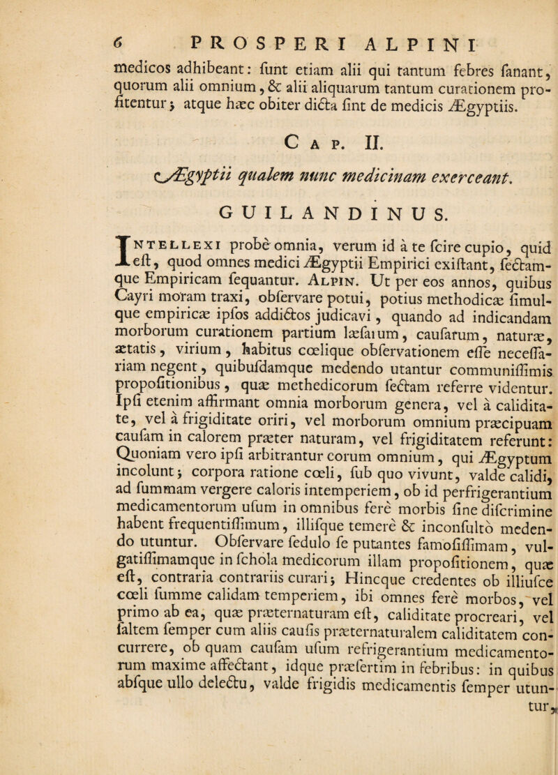 medicos adhibeant: funt etiam alii qui tantum febres fanant5 quorum alii omnium, dc alii aliquarum tantum curationem pro¬ fitentur > atque h^c obiter didta fint de medicis ^Egyptiis. Gap. ii. (iyEgyj^tii qualem nunc medicinam exerceant, G U I L A N D I N U S. INTELLEXI probe omnia, verum id a te fcire cupio, quid eft, quod omnes medici iEgyptii Empirici exiftant, fedtam- que Empiricam fequantur. Alpin. Ut per eos annos, quibus Cayri moram traxi, obfervare potui, potius methodica fimul- que empiricas ipfos addidtos judicavi, quando ad indicandam morborum curationem partium l^faium, caufarum, natura, ^tatis, virium, habitus coelique obfervationem cfTe necella- riam negent, quibufdamque medendo utantur communiffimis propofitionibus , qu^ methedicorum feftam referre videntur. Ipfi etenim affirmant omnia morborum genera, vel a calidita- te, vel a fiigiditate oriri, vel morborum omnium praecipuam caularn in calorem praeter naturam, vel frigiditatem referunt: ^oniam vero ipfi arbitrantur eorum omnium, qui iEgyptum incolunt> corpora ratione coeli, fub quo vivunt, valde calidi, ad fummam vergere caloris intemperiem, ob id perfrigerantium medicamentorum ufum in omnibus fere morbis fine diferimine habent frequentiffimum, illifque temere inconfultb meden¬ do utuntur. Obfervare fedulo fe putantes famofiffimam, vul- gatiffimamque in fchola medicorum illam propofitionem, qucC eft, contraria contrariis curari 5 Hineque credentes ob illiufce coeli fumme calidam temperiem, ibi omnes fere morbos,'vel primo ab eaj qua: prasternaturam efi, caliditate procreari, vel faltem femper cum aliis caufis pra:ternaturalem caliditatem con¬ currere, ob quam caufam ufum refrigerantium medicamento¬ rum maxime affedant, idque praefertim in febribus: in quibus abfque ullo deledtu, valde frigidis medicamentis femper utun¬ tur,.