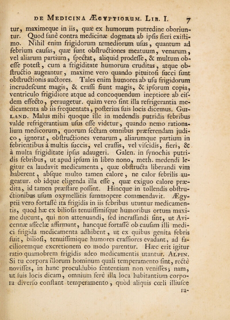 tur, maximeque in iis, quae ex humorum putredine oboriun¬ tur. Quod fane contra medicinae dogmata ab ipfis fieri exifii- mo. Nihil enim frigidorum remediorum ufiis, quantum ad febrium caufas, quae funt obftruftiones meatuum, venarum, vel aliarum partium, fpedlat, aliquid prodefle ,& multum ob- efle potefi;, cum a frigiditate humorum cruditas, atque ob- ftrudtio augeantur, maxime vero quando pituitofi fucci funt obftrudtionis audlores. Tales enim humores ab ufu frigidorum incrudefcunt magis, & crafli fiunt magis, 6iC ipforum copia, ventriculo frigidiore atque ad concoquendum ineptiore ab eif- dem effedto, peraugetur. quam vero fint illa refrigerantia me¬ dicamenta ab iis frequentata, pofterius fuis locis dicemus. Gui- LAND. Malus mihi quoque ille in medendis putridis febribus valde refrigerantium ufus efie videtur , quando nemo rationa¬ lium medicorum, quorum fedtam omnibus praeferendam judi¬ co , ignorat, obftruftiones venarum , aliarumque partium in febrientibus a multis fuccis, vel craffis, velvifcidis, fieri, & a multa frigiditate ipfas adaugeri. Galen. in fynochis putri¬ dis febribus, ut apud ipfum in libro nono, meth. medendi le¬ gitur ea laudavit medicamenta , quse obfirudta liberandi vim haberent, abfque multo tamen calore, ne calor febrilis au¬ geatur. ob idque eligenda illa efie , quse exiguo calore prse- dka 5. id tamen prseftare poilint. Hincque in tollendis obftru- dtionibus ufum oxymellitis fummopere commendavit, -^gy- ptii vero fortaffe ita frigidis in iis febribus utuntur medicamen¬ tis, quod hx ex biliofis tenuifiimifque humoribus ortum maxi¬ me ducunt, qui non attenuandi, fed incrafiandi fint, ut Avi- cenn^e aficclae affirmant, hancque fortafie ob caufam illi medi¬ ci frigida medicamenta adhibent, ut ex quibus genita febris fuit, biliofi, tenuiffimique humores craffiores evadant, ad fa- cilioremque excretionem eo modo parentur. Haec erit igitur ratio quamobrcm frigidis adeo medicamentis utantur. Aepin, Si tu corpora illorum hominum quali temperamento fint, redle novifies, in hanc proculdubio fententiam non venifies> nam, ut fuis locis dicam, omnium fere illa loca habitantium corpo¬ ra diverfo conflant temperamento, quod aliquis coeli illiufce ra-