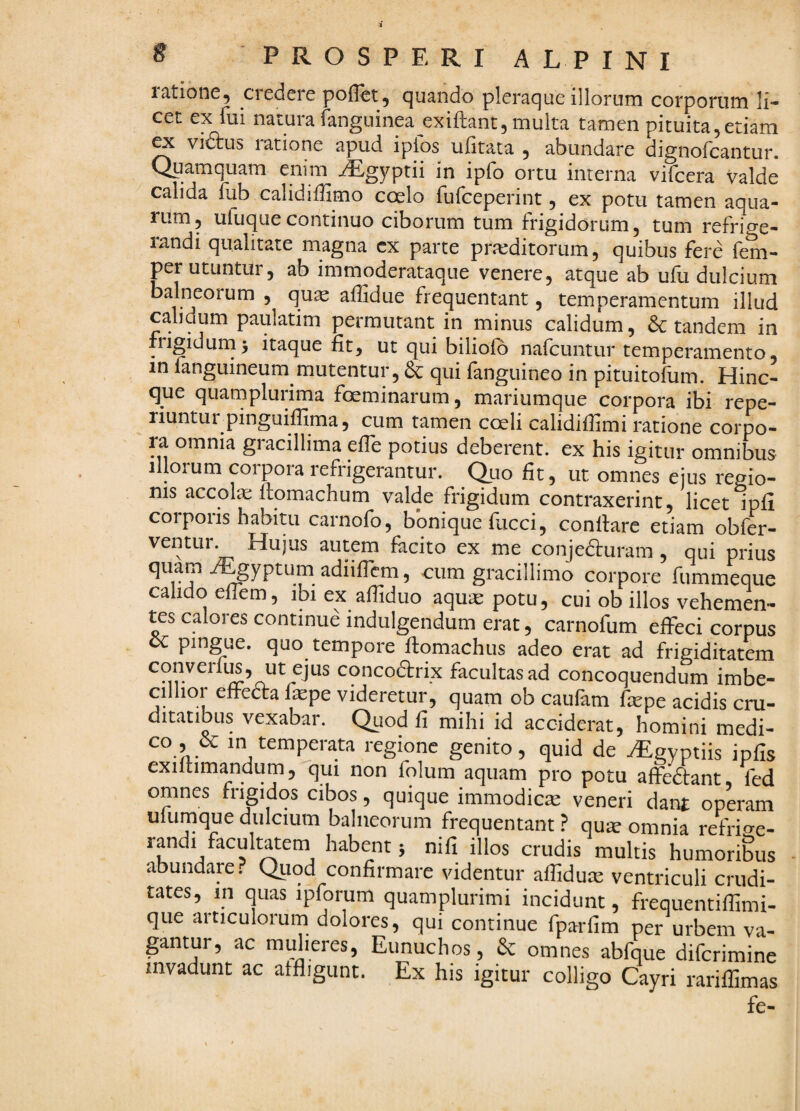 latione, ciedere poflet, cjuando plerac^ue illorum corporum li¬ cet ex fui natura fanguinea exiftant,multa tamen pituita,etiam ^ vidtus ratione apud ipfos ufitata , abundare dignofcantur. Qpamquam enim ^gyptii in ipfo ortu interna vifcera valde calida fub calidiffimo cceIo fufceperint, ex potu tamen aqua¬ rum, ufuquecontinuo ciborum tum frigidorum, tum refriwe- landi qualitate magna cx parte praiditorum, quibus fere fem- per utuntui, ab immoderataque venere, atque ab ulii dulcium balneorum , qua affidue frequentant, temperamentum illud calidum paulatim permutant in minus calidum, & tandem in frigiduins itaque fit, ut qui biliofb nafcuntur temperamento, in fanguineum mutentur, & qui fanguineo in pituitofum. Hinc- que quarnplurima foeminarum, mariumque corpora ibi repe- riuntui pinguilUma, cum tamen coeli calidiffimi ratione corpo¬ ra omnia gracillima effe potius deberent, ex his igitur omnibus illorum corpora refrigerantur. Quo fit, ut omnes ejus regio¬ nis accola; ftomachum valde frigidum contraxerint, licet ipli COIpoiis habitu carnofo, bonique fiicci, conflare etiam obfer- ventur. Hujus autem facito ex me conjedluram, qui prius quam /^yptum adiifTcm, cum gracillimo corpore fummeque cahdo elTem, ibi ex alfiduo aqua; potu, cui ob illos vehemen¬ tes calores continue indulgendum erat, carnofum effeci corpus cc pingue, quo tempore flomachus adeo erat ad frigiditatem converfiB, ut ejus cqncodrix facultas ad concoquendum imbe¬ cillior effecta tepe videretur, quam ob caufam tepe acidis cru¬ ditatibus vexabar. Quod fi mihi id acciderat, homini medi- co , & in temperata regione genito, quid de ^Egyptiis ipfis exiflimandum, qui non folum aquam pro potu affedlant, fed omnes fngidqs cibos, quique immodies veneri dant operam ulumque dulcium balneorum frequentant ? qute omnia retri<^e- randi facultatem habent; nili illos crudis multis humoribus abundare? Quod confirmare videntur affidute ventriculi crudi¬ tates, in quas ipforum quamplurimi incidunt, frequentiffimi- que articulorum dolores, qui continue fparfim per urbem va¬ gantur, ac mulieres. Eunuchos, & omnes abfque diferimine invadunt ac affligunt. Ex his igitur colligo Cayri rarillimas fe- \ *