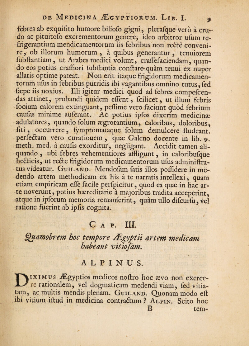 febres ab exquifito humore biliofo gigni, plerafque vero a cru-^ do ac pituitofo excrementorum genere^ ideo arbitror ufum re¬ frigerantium mendicamentorum iis febribus non redte conveni¬ re 5 ob illorum humorum , a quibus generantur, tenuiorem fubftantiam, ut Arabes medici volunt, cralTefaciendam, quan¬ do eos potius craffiori fubflantia conftare* quam tenui ex nuper allatis optime pateat. Non erit itaque frigidorum medicamen¬ torum ufus in febribus putridis ibi vagantibus omnino tutus, fed fepe iis noxius. Illi igitur medici quod ad febres compefcen- das attinet, probandi quidem eflent, fcilicet, ut illum febris foetum calorem extinguant, peffime vero faciunt quod febrium caufas minime auferant. Ac potius ipfos dixerim medicinse ■ adulatores, quando folum aegrotantium, caloribus, doloribus, fiti, occurrere, fymptomataque folum demulcere ftudeant. perfeftam vero curationem , quae Galeno docente in lib. 5^. meth. med. a caulis exorditur, negligant. Accidit tamen ali¬ quando , ubi febres vehementiores affligunt, in caloribufque hedbicis, ut refte frigidorum medicamentorum ufus adminiftra- tus videatur. Guiland. Mendofam fatis illos poffidere in me¬ dendo artem methodicam ex his a te narratis intellexi, quam etiam empiricam elle facile perfpicitur, quod ea qu^e in hac ar¬ te noverunt, potius haereditarie a majoribus tradita acceperint, atque in ipforum memoria remanferint, quam ullo difcurfu, Vel ratione fuerint ab ipfis cognita. C A P. III. ^amobrem hoc tempore jEgyptii artem medicam habeant vitiofam. ALPINUS. Diximus iEgyptios medicos noftro hoc aevo non exerce¬ re rationalem, vel dogmaticam medendi viam, fed vitia¬ tam, ac multis mendis plenam. Guiland. Quonam modo efl: ibi vitium iftud in medicina contradlum ? Alpin. Scito hoc B tem-