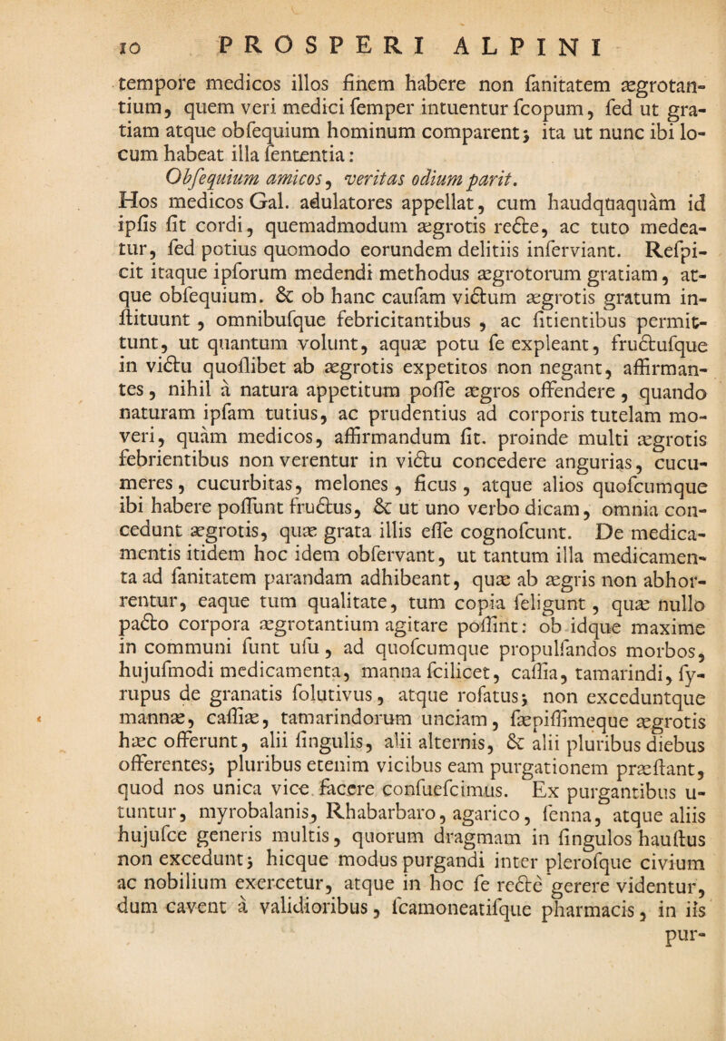 tempore medicos illos finem habere non fanitatem aegrotan¬ tium, quem veri medkifemper intuentur fcopum, fed ut gra¬ tiam atque obfequium hominum comparent j ita ut nunc ibi lo¬ cum habeat illa fententia : Ohfequium amicos^ meritas odiumparit. Hos medicos Gal. adulatores appellat, cum haudquaquam id ipfis fit cordi, quemadmodum aegrotis re6te, ac tuto medea¬ tur, fed potius quomodo eorundem delitiis inferviant. Refpi- cit itaque ipforum medendi methodus aegrotorum gratiam, at¬ que obfequium. 6c ob hanc caufam vidtum aegrotis gratum in- flituunt, omnibufque febricitantibus , ac fitientibus permit¬ tunt, ut quantum volunt, aquse potu fe expleant, frudtufque in viftu quoflibet ab aegrotis expetitos non negant, affirman¬ tes , nihil a natura appetitum pofle aegros offendere, quando naturam ipfam tutius, ac prudentius ad corporis tutelam mo¬ veri, quam medicos, affirmandum fit. proinde multi aegrotis febrientibus non verentur in vi£tu concedere angurias, cucu¬ meres, cucurbitas, melones, ficus, atque alios quofeumque ibi habere poffunt frudlus, & ut uno verbo dicam, omnia con¬ cedunt aegrotis, quae grata illis effe cognofeunt. De medica¬ mentis itidem hoc idem obfervant, ut tantum illa medicamen¬ ta ad fanitatem parandam adhibeant, quae ab aegris non abhor¬ rentur, eaque tum qualitate, tum copia feligunt, qu^ nullo padto corpora ^grotantium agitare poffmt: ob-idque maxime in communi funt ufu, ad quofeumque propulfandos morbos, hujufmodi medicamenta, manna fcilicet, caffia, tamarindi, fy- rupus de granatis folutivus, atque rofatus^ non exceduntque mannae, caffia, tamarindorum unciam, faepiffimeque aegrotis haec offerunt, alii fingulis, alii alternis, & alii pluribus diebus offerentes^ pluribus etenim vicibus eam purgationem pra^fiant, quod nos unica vice, facere confuefeimus. Ex purgantibus u- tiintur, myrobalanis^ Rhabarbaro, agarico, fenna, atque aliis hujufce generis multis, quorum dragmam in fingulos hauftus non excedunt5 hicque modus purgandi inter plerofque civium ac nobilium exercetur, atque in hoc fe redbe gerere videntur, dum cavent a validioribus, fcamoneatifque pharmacis, in iis pur-