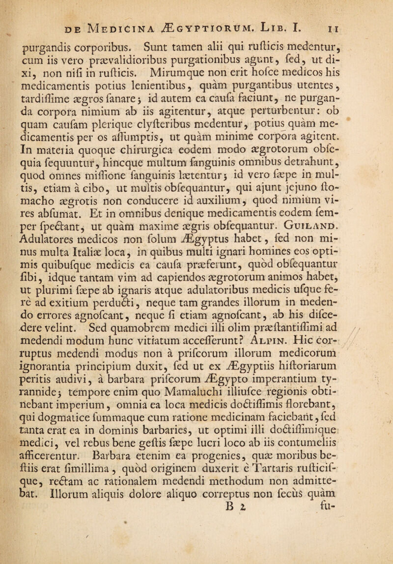 purgandis corporibus. Sunt tamen alii qui rufticis medentur, cum iis vero prxvalidioribus purgationibus agunt, fed, ut di¬ xi, non nifi in rufticis. Mirumque non erit hofce medicos his medicamentis potius lenientibus, quam purgantibus utentes, tardiftime aegros fanare 5 id autem ea caufa faciunt, ne purgan¬ da corpora nimium ab iis agitentur, atque perturbentur: ob quam caufam plerique clyfteribus medentur, potius quam me¬ dicamentis per os aftumptis, ut quam minime corpora agitent. In materia quoque chirurgica eodem modo aegrotorum obfe- quia fequuntur, hincque multum fanguinis omnibus detrahunt, quod omnes miftione fanguinis Isetenturj id vero faepe in mul¬ tis, etiam a cibo, ut multis obfequantur, qui ajunt jejuno fto- macho ^grotis non conducere id auxilium, quod nimium vi¬ res abfumat. Et in omnibus denique medicamentis eodem fem- per fpedlant, ut quam maxime aegris obfequantur. Guiland. Adulatores medicos non folum iEgyptus habet, fed non mi¬ nus multa Italiae loca, in quibus multi ignari homines eos opti¬ mis quibufque medicis ea caufa praeferunt, quod obfequantur libi, idque tantam vim ad capiendos aegrotorum animos habet, ut plurimi faepe ab ignaris atque adulatoribus medicis ufque fe¬ re ad exitium perdudti, neque tam grandes illorum in meden¬ do errores agnofcant, neque fi etiam agnofcant, ab his difce- -dere velint. Sed quamobrem medici illi olim praeftantifiimi ad medendi modum hunc vitiatum acceflerunt? Alpin. Hic cor¬ ruptus medendi modus non a prifcorum illorum medicorum ignorantia principium duxit, fed ut ex AEgyptiis hiftoriarum peritis audivi, a barbara prifcorum iEgypto imperantium ty¬ rannide 5 tempore enim quo Mamaluchi illiufce regionis obti¬ nebant imperium, omnia ea loca medicis doftiflimis florebant, qui dogmatice fummaque cum ratione medicinam faciebant, fed tanta erat ea in dominis barbaries, ut optimi illi dodliffimique medici, vel rebus bene geftis faspe lucri loco ab iis contumeliis afficerentur. Barbara etenim ea progenies, quae moribus be- ftiis erat fimillima , quod originem duxerit e Tartaris rufticif- que, reftam ac rationalem medendi methodum non admitte¬ bat. Illorum aliquis dolore aliquo correptus non feciis quam B z fu-