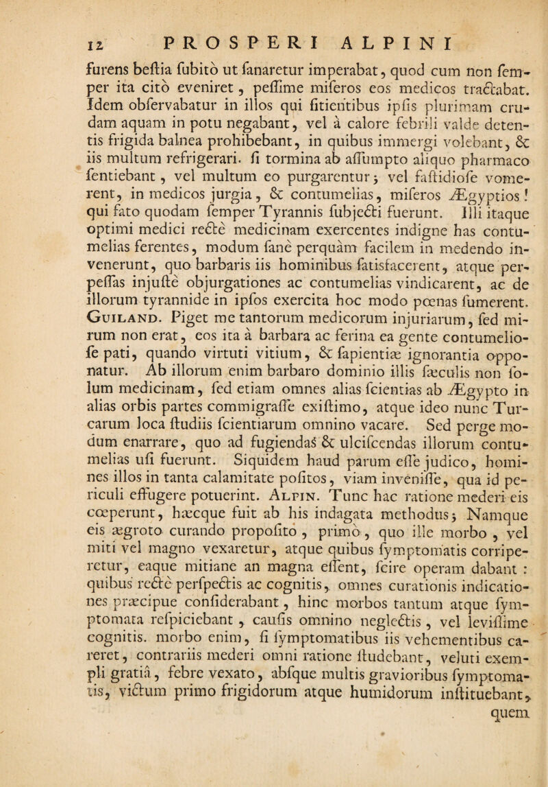 furens beftia fubito ut fanaretur imperabat, quod eum non fem- per ita cito eveniret, peffime miferos eos medicos traftabat. Idem obfervabatur in illos qui fitieiitibus ipfis plurimam cru¬ dam aquam in potu negabant, vel a calore febrili valde deten¬ tis frigida balnea prohibebant, in quibus immergi volebant, & iis multum refrigerari, fi tormina ab afilimpto aliquo pharmaco fentiebant, vel multum eo purgarentur > vel faftidiofe vome¬ rent, in medicos jurgia, contumelias, miferos ^gyptios ! qui fato quodam femper Tyrannis fubjefti fuerunt. Illi itaque optimi medici re6tc medicinam exercentes indigne has contu¬ melias ferentes, modum fane perquam facilem in medendo in¬ venerunt, quo barbaris iis hominibus fatisfacerent, atque per- pefias injufte objurgationes ac contumelias vindicarent, ac de illorum tyrannide in ipfos exercita hoc modo poenas fumerent. Guiland. Piget rae tantorum medicorum injuriarum, fed mi¬ rum non erat, eos ita a barbara ac ferina ea gente contumelio- fepati, quando virtuti vitium, & fapientise ignorantia oppo¬ natur. Ab illorum enim barbaro dominio illis feculis non fo- lum medicinam , fed etiam omnes alias fcientias ab -^gypto in alias orbis partes commigrafie exiftimo, atque ideo nunc Tur¬ earum loca fludiis fcientiarum omnino vacare. Sed perge mo¬ dum enarrare, quo ad fugienda^ & ulcifeendas illorum contu¬ melias ufi fuerunt. Siquidem haud parum efie judico, homi¬ nes illos in tanta calamitate pofitos, viam invenifie, qua id pe¬ riculi effugere potuerint. Alpin. Tunc hac ratione mederi eis coeperunt, ha:cque fuit ab his indagata methodus5 Namque eis aegroto curando propofito , primo, quo ille morbo , vel miti vel magno vexaretur, atque quibus fymptoniatis corripe¬ retur, eaqiie mitiane an magna eflent, fcire operam dabant : quibus rede perfpedis ac cognitis, omnes curationis indicatio¬ nes priccipue confiderabant, hinc morbos tantum atque fym- ptomata refpiciebant , caufis omnino negledis, vel leviflime cognitis, morbo enim, fi fymptomatibus iis vehementibus ca¬ reret, contrariis mederi omni ratione lludebant, veluri exem¬ pli gratia, febre vexato, abfque multis gravioribus fymptoma- lis, viftum primo frigidorum atque humidorum inllituebant, quem