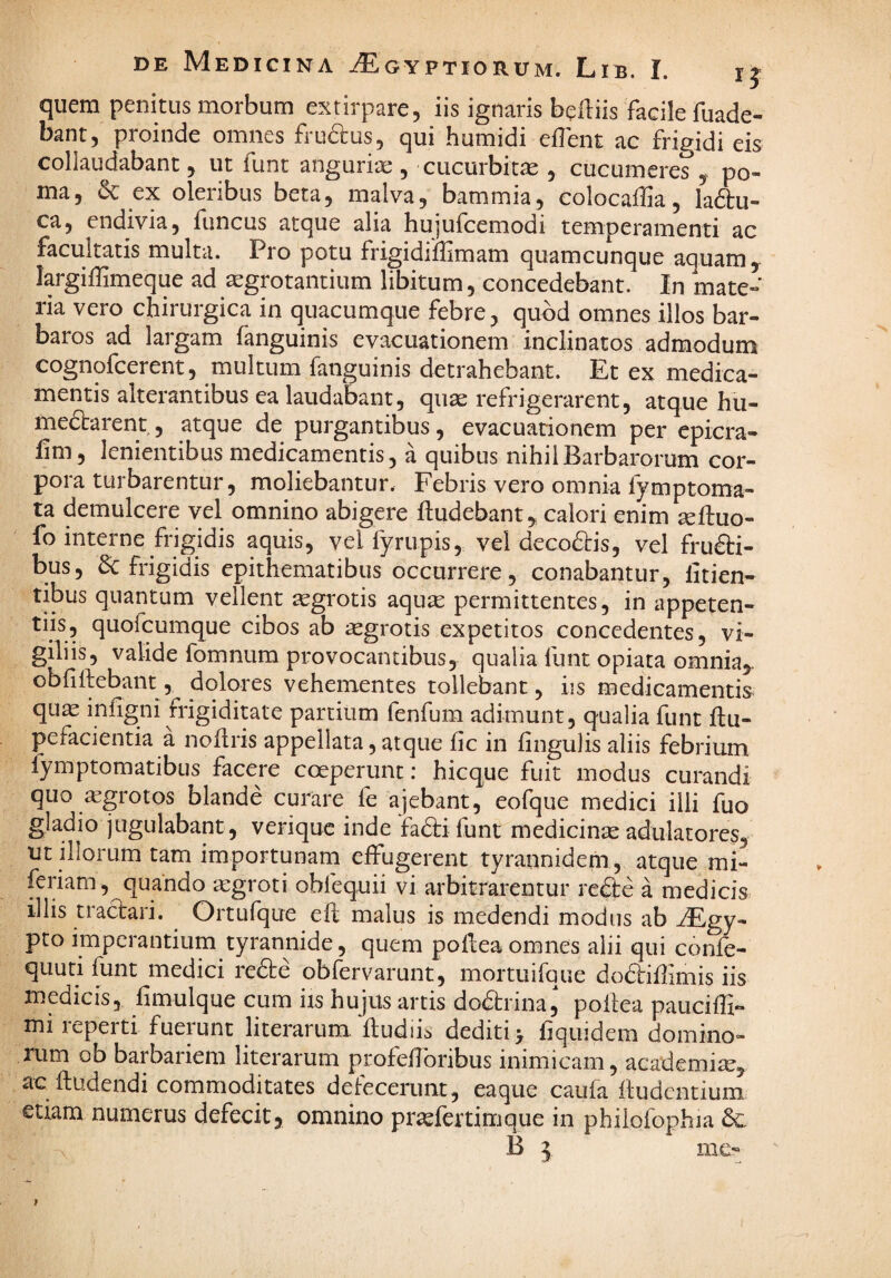 quem penitus morbum extirpare, iis ignaris belliis facile fuade- bant, proinde omnes frudius, qui humidi eflent ac frigidi eis collaudabant, ut funt anguria:, cucurbitae , cucumeres po¬ ma, & ex oleribus beta, malva, bammia, colocaffia, ladu- ca, endivia, funcus atque alia hujufcemodi temperamenti ac facultatis multa. Pro potu frigidiffimam quamcunque aquam, largiffimeque ad ^grotantium libitum, concedebant. In mate¬ ria vero chirurgica in quacumque febre, quod omnes illos bar¬ baros ad largam fanguinis evacuationem inclinatos admodum cognofcerent, multum fanguinis detrahebant. Et ex medica¬ mentis alterantibus ea laudabant, quae refrigerarent, atque hu- medlarent, atque de purgantibus, evacuationem per epicra- lim, lenientibus medicamentis, a quibus nihil Barbarorum cor¬ pora turbarentur, moliebantur. Febris vero omnia fymptorna¬ ta demulcere vel omnino abigere ftudebant,, calori enim seftuo- fo interne frigidis aquis, vel fyrupis, vel decodlis, vel frudli- bus, frigidis epithematibus occurrere, conabantur, litien- tibus quantum vellent aegrotis aquse permittentes, in appeten- tiis, quofcumque cibos ab aegrotis expetitos concedentes, vi¬ giliis, valide fomnum provocantibus, qualia funt opiata omnia,, obfillebant, dolores vehementes tollebant, iis medicamentis quae infigni frigiditate partium fenfum adimunt, qualia funt flu- pefacientia a noflris appellata, atque fic in lingulis aliis febrium fymptomatibus facere coeperunt; hicque fuit modus curandi quo «grotos blande curare fe ajebant, eofque medici illi fuo gladio jugulabant, veriquc inde fa6lifunt medicinae adulatores, ut illorum tam importunam effugerent tyrannidem, atque mi- feriam, quando iegroti obfequii vi arbitrarentur re£le a medicis illis tractari. Ortufque ell malus is medendi modus ab ^gy- pto imperantium tyrannide, quem pollea omnes alii qui confe- quuti funt medici redle obfervarunt, mortuirque doftiffimis iis medicis, limulque cum iis hujus artis dodtrina, poilea pauciffi- mi reperti fuerunt literarum,‘itudii^ dediti > liquidem domino¬ rum ob barbariem literarum profehbribus inimicam, academi^, ac lludendi commoditates delecerunt, eaque caufa Itudcntium etiam numerus defecit, omnino praefertimque in phiiofophia 6c B 3 me-
