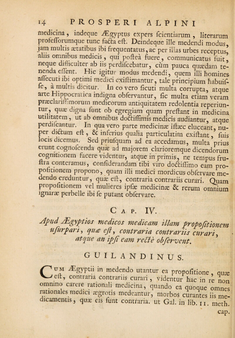 fnedicina, indeque iEgyptus expers fcientiarum , literarura profefTorumque tunc fada eft. Deindeque ille medendi modus jam multis statibus ibi frequentatus, ac per illas urbes receptus^ aliis omnibus medicis 5 qui poftea fuere, communicatus fuit^ neque difficultei ab iis perdi Icebatur, cum pauca quaedam te¬ nenda effent. Hic igitur modus medendi, quem illi homines aflecuti ibi optimi medici exiftimantur, tale principium habuif- fe, a multis dicitur. In eo vero ficuti multa corrupta, atque arte Hippocraiica indigna obfervantur, fic multa etiam veram pr^eclari/hmorum medicorum antiquitatem redolentia reperiun- tur, qu^ digna funt qb egregiam quam preftant in medicina utilitatem, ut ab omnibus dodtiflimis medicis audiantur, atque perdifcantur. In qua vero parte medicina eluceant, nu¬ per didtum eft , 6c inferius qualia particulatim exiilant, fuis locis dicemus. Sed priufquam ad ea accedamus, multa prius erunt cogilofcenda quk ad majorem clarioremque dicendorum cognitionem facere videntur, atque iii^primis, ne tempus fru- flra conteramus, confiderandam tibi viro doftiffimo eam pro- pofitionem propono, quam illi medici mordicus obfervare me¬ dendo creduntur, quas elf, contraria contrariis curari. Quam propofitionem vel mulieres ipfe medicina & rerum omnium Ignarae perbelle ibi fe putant obfervare. C A P. IV. Mgyptios medicos medicam illam fropofitionem ufurparif qua eft, contraria contrariis curari.^ atque an ipfi eam re Pie obfervent. guilandinus. ^ u M iEgyptn in medendo utantur ea propoficione, qu; ^^eft, contraria contrariis curari, videntur hac in re no omnino carere rationali medicina, quando ea quoque omn( rationales medici ajgrotis medeantur, morbos curantes iis mi