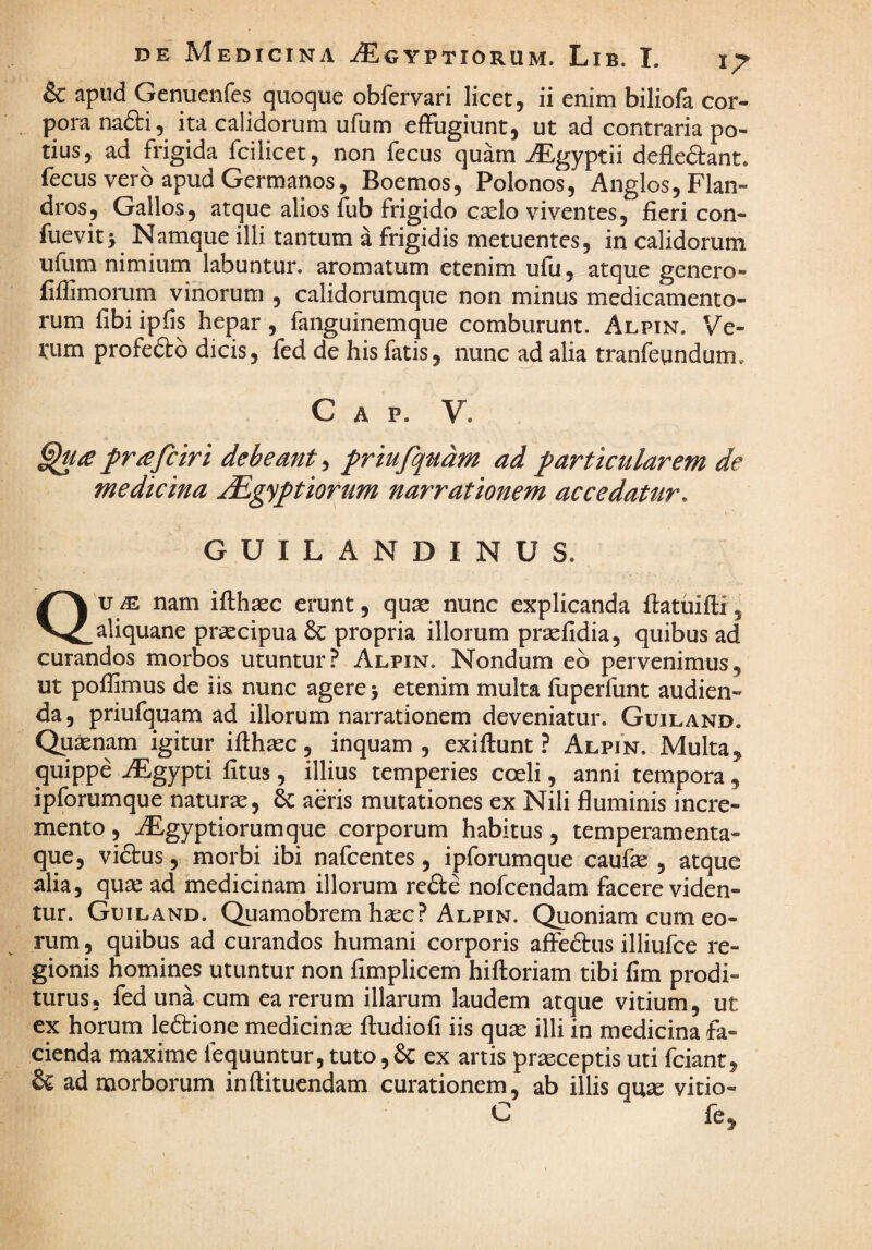 & apud Genuenfes quoque obfervari licet, ii enim biliofa cor¬ pora nafti, ita calidorum ufum effugiunt, ut ad contraria po¬ tius, ad frigida fcilicet, non fecus quam -Egyptii defleftant. fecus vero apud Germanos, Boemos, Polonos, Anglos,Flan- dros, Gallos, atque alios fub frigido cselo viventes, fieri con- fueviti Namque illi tantum a frigidis metuentes, in calidorum ufum nimium labuntur. aromatum etenim ufu, atque genero- fifiimorum vinorum , calidorumque non minus medicamento¬ rum fibi ipfis hepar, fanguinemque comburunt. Alpin. Ve- VLim profedlo dicis, fed de his fatis, nunc ad alia tranfeundum» C A P. V. frtefciri debeant, friufqudm ad f articularem de medicina .dEgy^tiorum narrationem accedatur. GUILANDINUS. Qu nam ifthaec erunt, quse nunc explicanda fiatuifti, aliquane praecipua & propria illorum pr^fidia, quibus ad curandos morbos utuntur? Alpin. Nondum eb pervenimus, ut pofiimus de iis nunc agere 5 etenim multa fuperfunt audien¬ da , priufquam ad illorum narrationem deveniatur. Guiland. Quinam igitur ifih^c, inquam, exiftunt ? Alpin. Multa, quippe AEgypti fitus, illius temperies coeli, anni tempora , ipforumque naturae, 6c aeris mutationes ex Nili fluminis incre¬ mento , AEgyptiorumque corporum habitus, temperamenta¬ que, vi6tus, morbi ibi nafcentes, ipforumque caufie , atque alia, quae ad medicinam illorum rcfte nofcendam facere viden¬ tur. Guiland. Quamobrem haec? Alpin. Quoniam cum eo¬ rum , quibus ad curandos humani corporis affeftus illiufce re¬ gionis homines utuntur non fimplicem hiftoriam tibi fim prodi¬ turus, fed una cum ea rerum illarum laudem atque vitium, ut ex horum ledione medicinae ftudiofi iis quae illi in medicina fa¬ cienda maxime fequuntur, tuto, & ex artis praeceptis uti fciant, & ad morborum inftituendam curationem, ab illis quse vitio- C fe.