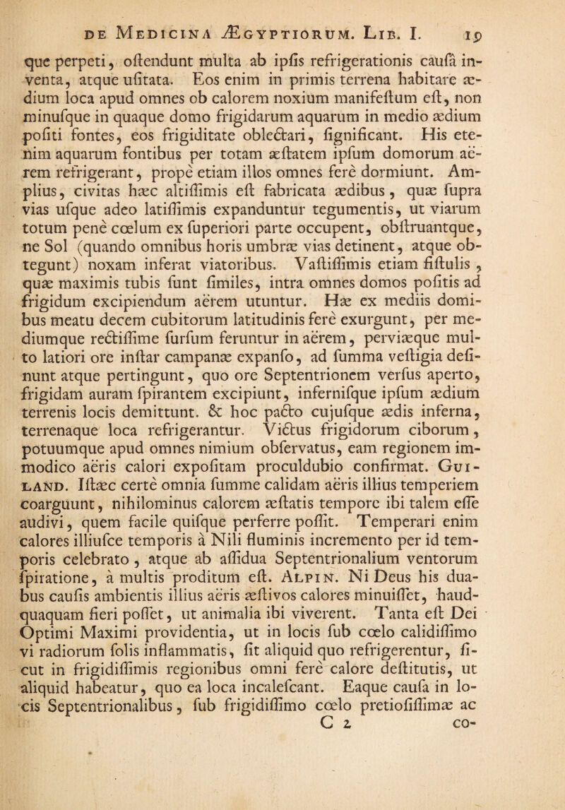 que perpeti, oftendunt multa ab ipfis refrigerationis caufa in¬ venta, atque ufitata. Eos enim in primis terrena habitare se¬ dium loca apud omnes ob calorem noxium manifeftum eft, non minufque in quaque domo frigidarum aquarum in medio aedium pofiti fontes, eos frigiditate obledlari, fignificant. His ete¬ nim aquarum fontibus per totam aeftatem ipfum domorum ae¬ rem refrigerant, prope etiam illos omnes fere dormiunt. Am¬ plius , civitas hsec altiffimis efl fabricata aedibus , quae fupra vias ufque adeo latiilimis expanduntur tegumentis, ut viarum totum pene coelum ex fuperiori parte occupent, obftruantque, ne Sol (quando omnibus horis umbrae vias detinent, atque ob¬ tegunt) noxam inferat viatoribus. Vafliffimis etiam fiftulis , quae maximis tubis fiint fimiles, intra omnes domos politis ad frigidum excipiendum aerem utuntur. Hse ex mediis domi¬ bus meatu decem cubitorum latitudinis fere exurgunt, per me¬ diumque redliiffime furfum feruntur in aerem, perviaeque mul¬ to latiori ore iiiftar campanae expanfo , ad fumma vefligia deli¬ nunt atque pertingunt, quo ore Septentrionem verfus aperto, frigidam auram fpirantem excipiunt, infernifque ipfum aedium terrenis locis demittunt. & hoc padto cujufque aedis inferna, terrenaque loca refrigerantur. Viftus frigidorum ciborum, potuumque apud omnes nimium obfervatus, eam regionem im¬ modico aeris calori expolitam proculdubio confirmat. Gui- LAND. Ifiaec certe omnia fumme calidam aeris illius temperiem coarguunt, nihilominus calorem aellatis tempore ibi talem efie audivi, quem facile quifque perferre poffit. Temperari enim calores illiufce temporis a Nili fluminis incremento per id tem¬ poris celebrato , atque ab alfidua Septentrionalium ventorum fpiratione, a multis proditum efl. Alpin. Ni Deus his dua¬ bus caulis ambientis illius aeris ^llivos calores minuiflet, haud- quaquam fieri polTet, ut animalia ibi viverent. Tanta efl; Dei Optimi Maximi providentia, ut in locis fub coelo calidiffimo vi radiorum folis inflammatis, fit aliquid quo refrigerentur, fi- cut in frigidiflimis regionibus omni fere calore dellitutis, ut aliquid habeatur, quo ea loca incalefcant. Eaque caufa in lo¬ cis Septentrionalibus, fub frigidilEmo coelo pretiofilfimae ac C z co-