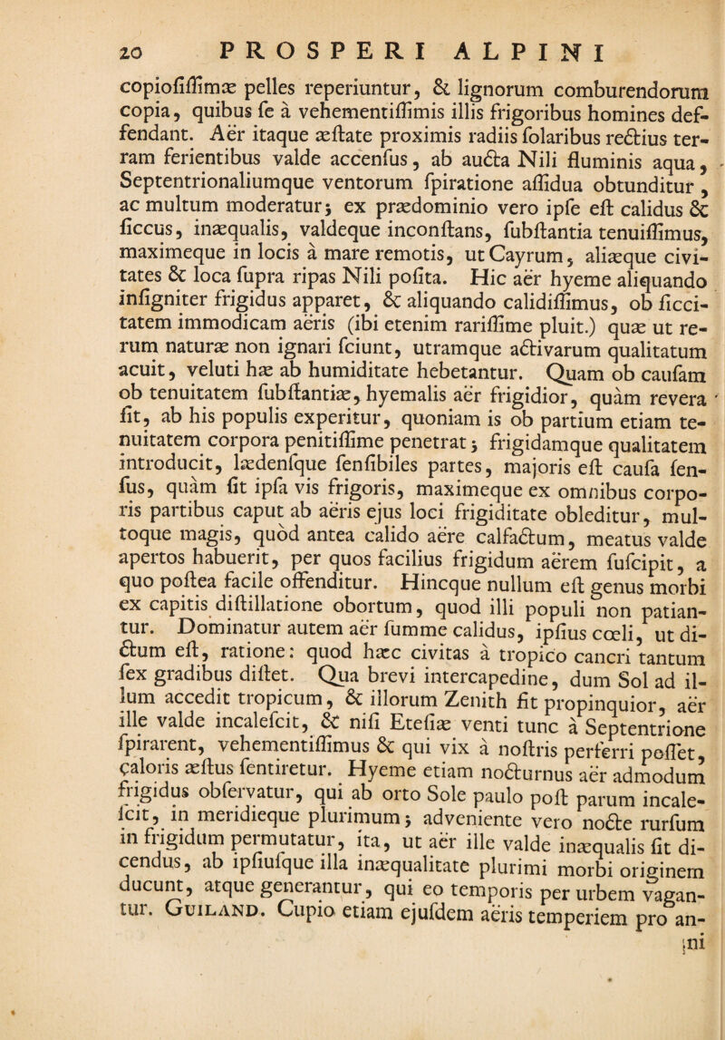 copiofiflimse pelles reperiuntur, & lignorum comburendorum copia, quibus fe a vehementiffimis illis frigoribus homines def- fendant. Aer itaque teftate proximis radiis folaribus reftius ter¬ ram ferientibus valde accenfus, ab au6i:a Nili fluminis aqua, Septentrionaliumque ventorum fpiratione aflidua obtunditur , ac multum moderatur} ex praedominio vero ipfe ell calidus 6c ficcus, in^qualis, valdeque inconflans, fubftantia tenuiflimus, maximeque in locis a mare remotis, utCayrum, aliaque civi¬ tates 8c loca fupra ripas Nili polita. Hic aer hyeme aliquando infigniter frigidus apparet, & aliquando calidiflimus, ob flcci- tatem immodicam aeris (ibi etenim rariflime pluit.) qua ut re¬ rum natura non ignari fciunt, utramque a6tivarum qualitatum acuit, veluti ha ab humiditate hebetantur, (^am ob caufam ob tenuitatem fubftantia, hyemalis aer frigidior, quam revera fit, ab his populis experitur, quoniam is ob partium etiam te¬ nuitatem corpora penitilfime penetrat} frigidamque qualitatem introducit, ladenfque fenfibiles partes, majoris eft caufa fen- fus, quam fit ipfa vis frigoris, maximeque ex omnibus corpo¬ ris partibus caput ab aeris ejus loci frigiditate obleditur, mul¬ toque magis, quod antea calido aere calfadtum, meatus valde apertos habuerit, per quos facilius frigidum aerem fufcipit, a quo pqftea facile offenditur. Hincque nullum eft genus morbi ex capitis diftillatione obortum, quod illi populi non patian¬ tur. Dominatur autem aer fumme calidus, ipfiuscceli, utdi- ^lum eft, ratione, quod harc civitas a tropico cancri tantum fex gradibus diftet. Qua brevi intercapedine, dum Sol ad il¬ lum accedit tropicum, & illorum Zenith fit propinquior, aer ille valde incalelcit, & nili Etefiae venti tunc a Septentrione fpirarent, vehementiflimus & qui vix a noftris perferri poflet caloris aeftus fentiretur. Hyeme etiam noaurnus aer admodum frigidus obfeiyatur, qui ab oito Sole paulo poft parum incale¬ lcit, in meridieque pluiimum} adveniente vero noiSte i*urlum in frigidum permutatur, ita, ut aer ille valde inxqualis fit di¬ cendus, ab ipfiufque illa intequalitate plurimi morbi originem ducunt 5 atque generantur 5 qui eo temporis per urbem vagan- tui. Guiland. Cupio etiam ejufdem aeris temperiem pro an- ini 4