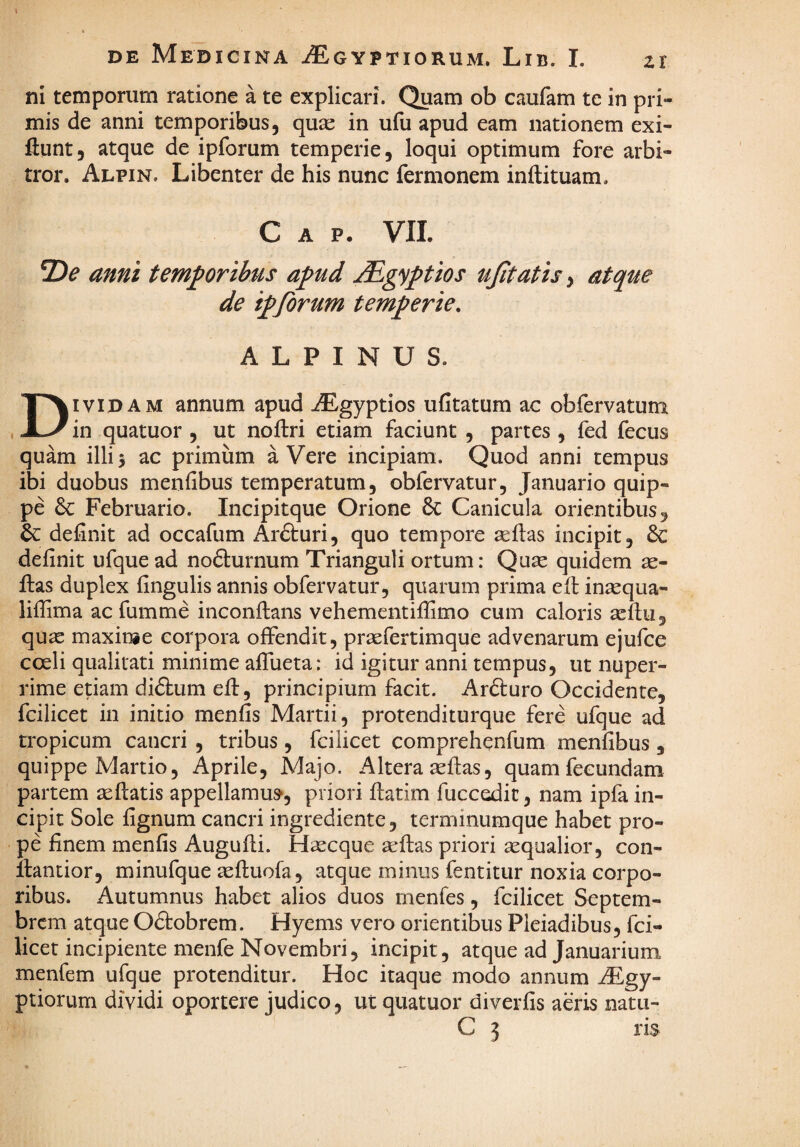 I DE Medicina iEoYPTioRUM. Lib. L zr ni temporum ratione a te explicari. Quam ob caufam te in pri¬ mis de anni temporibus, qux in ufu apud eam nationem exi- ftunt, atque de ipforum temperie, loqui optimum fore arbi¬ tror. Alpin. Libenter de his nunc fermonem inftituam. C A p. VIL 2)^ anni temporibus apud jdEgyptios ujitatis^ atque de ipforum temperie, ALPINUS. Dividam annum apud ^Egyptios ufitatum ac obfervatum in quatuor , ut noilri etiam faciunt , partes , fed fecus quam illij ac primum a Vere incipiam. Quod anni tempus ibi duobus menfibus temperatum, obfervatur, Januario quip¬ pe 6c Februario. Incipitque Orione 8c Canicula orientibus, 6c definit ad occafum Ardluri, quo tempore sefias incipit, 6c definit ufquead nodlurnum Trianguli ortum: Quae quidem ae- fi:as duplex fingulis annis obfervatur, quarum prima efl inaequa- liffima ac fumme inconflans vehementifiSmo cum caloris aeflu, quae maxin#e corpora offendit, praefertimque advenarum ejufce coeli qualitati minime affueta: id igitur anni tempus, ut nuper¬ rime etiam didtum eft, principium facit. Ardluro Occidente, fcilicet in initio menfis Martii, protenditurque fere ufque ad tropicum cancri , tribus, fcilicet comprehenfum menfibus , quippe Martio, Aprile, Majo. Altera aeflas, quam fecundam partem aeftatis appellamur, priori fiatim fucc^it, nam ipfa in¬ cipit Sole fignum cancri ingrediente, terminumque habet pro¬ pe finem menfis Augufli. Haecque a-flas priori aequalior, con- ftantior, minufque teftuofa, atque minus fentitur noxia corpo¬ ribus. Autumnus habet alios duos rnenfes, fcilicet Septem¬ brem atque Odtobrem. Hyems vero orientibus Pleiadibus, fci¬ licet incipiente menfe Novembri, incipit, atque ad Januarium menfem ufque protenditur. Hoc itaque modo annum ^gy- ptiorum dividi oportere judico, ut quatuor diverfis aeris natu-