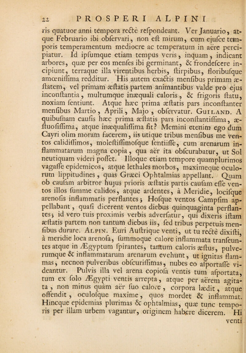 ris quatuor anni tempora refte rcfpondeant. Ver Januario, at¬ que Februario ibi obfervari, non eft mirum, cum ejuice tem¬ poris temperamentum mediocre ac temperatum in aere perci¬ piatur, Id ipfumque etiam tempus veris, inquam , indicant arbores, quae per eos menfes ibi germinant, frondefccre in¬ cipiunt, terraque illa virentibus herbis, ftirpibus, floribufque amoeniffima redditur. His autem exaftis menfibus primam ae- ilatem, vel primam aeftatis partem animantibus valde pro ejus inconftantia, multumque inaequali caloris, & frigoris ftatu, noxiam fentiunt. Atque haec prima aeftatis pars inconftanter menfibus Martio, Aprili, Majo, obfervatur. Guiland. A quibufnam caufis haec prima aeftatis pars inconftantiflima, ae- ftuofifiima, atque inaequalifiima fit.^ Memini etenim ego dum Cayri olim moram facerem, iis utique tribus menfibus me ven¬ tos calidiflimos, moleftifiSmofque fentiifle, cum arenarum in¬ flammatarum magna copia, qua aer ita obfcurabatur, ut Sol neutiquam videri poflet. Illoque etiam tempore quamplurimos vagafte epidemicos, atque lethales morbos, maximeqiie oculo¬ rum lippitudines, quas Graeci Ophtalmias appellant. Quam ob caufam arbitror hujus prioris ^ftatis partis caufam efle ven¬ tos illos fumme calidos, atque ardentes, a Meridie, locifque arenofis inflammatis perflantes > Hofque ventos Campfim ap¬ pellabant , quafi dicerent ventos diebus quinquaginta perflan¬ tes > id vero tuis proximis verbis adverfatur, qui dixeris iftam seftatis partem non tantum diebus iis, fed tribus perpetuis men¬ fibus durare. Alpin. Euri Auftrique venti, ut tu redire dixifti a meridie loca arenofa, fuinmoque calore inflammata tranfeun- tes atque in iEgyptum fpirantes, tantum caloris ^ftus, pulve¬ rumque & inflammatarum arenarum evehunt, ut ignitas flam¬ mas, necnon pulveribus obfcurifiimas, nubes eo afportafie vi¬ deantur. Pulvis illa vel arena copiofa ventis tum afportata, tum ex folq ^gypti ventis arrepta, atque per aerem agita¬ ta , non minus quam aer fuo calore , corpora l^dit, atque offendit , oculofque maxime, quos mordet & inflammat. Hineque epidemias plurimas dc ophtalmias, qux tunc tempo¬ ris per illam urbem vagantur, originem habere dicerem. Hi venti