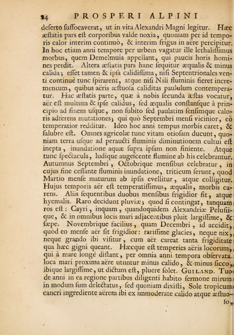 deferto fuffbcaverat, ut in vita Alexandri Magni legitur. Hxc aeftatis pars ell corporibus valde noxia, quoniam per id tempo¬ ris calor interim continuo, 6c interim frigus in aere percipitur. In hoc etiam anni tempore per urbem vagatur ille lethaliflimus morbus, quem Demelmuia appellant, qui paucis horis homi¬ nes perdit. Altera ^eftatis pars hanc fequitur asqualis & minus calida j elTet tamen ipfa calidiffima, nifi Septentrionales ven¬ ti continue tunc fpirarent, atque nifi Nili fluminis fieret incre¬ mentum, quibus aeris seftuofa caliditas paululum contempera¬ tur. Hac aeftatis parte, quas a nobis fecunda ^flas vocatur, aer efl: multum & ipfe calidus, fcd tequalis conftanfque a prin¬ cipio ad finem ufque, non fubito fed paulatim fenfimque calo¬ ris adferens mutationes3 qui quo Septembri menfi vicinior, eb temperatior redditur. Ideo hoc anni tempus morbis caret, & falubre efl. Omnes agricolae tunc vitam otiofam ducunt, quo¬ niam terra ufque ad peraudti fluminis diminutionem cultui efl: inepta , inundatione aquae fupra ipfam non finiente. Atque tunc fpedlacula, ludique augefeente flumine ab his celebrantur. Autumnus Septembri , Odlobrique menfibus celebratur, in cujus fine ceflante fluminis inundatione, triticum ferunt, quod Martio menfe maturum ab ipfis evellitur, atque colligitur. Hujus temporis aer efl: temperatiifimus, aequalis, morbis ca¬ rens. Aliis fequentibus duobus menfibus frigidior fit, atque hyemalis. Raro decidunt pluviae3 quod fi contingat, tanquam ros efl:: Cayri, inquam , quandoquidem Alexandriae Pelufii- que, in omnibus locis mari adjacentibus pluit largiflime, & fepe. Novembrique facilius , quam Decembri , id accidit, quod eo menfe aer fit frigidior: rarillime glacies, neque nix,, neque grando ibi vifitur, cum aer careat tanta frigiditate qua h^c gigni queant. Haecque efl temperies aeris locorum,, qui a mare longe diftant, per omnia anni^tempora obfervata. loca mari proxima acre utuntur minus calido, & minus ficco,^ ibique largiflime, ut diftum efl:, pluere folet. Guiland. Tuo-i de anni in ea regione partibus diligenti habito fermone mirum. in modum fum deleftatus, fed quoniam dixifti, Sole tropicum* cancri ingrediente aerem ibi ex immoderate calido atque seftuo-