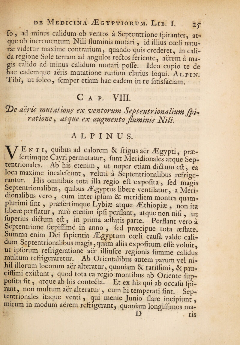 fo , ad minus calidum ob ventos a Septentrione ipirantes, at¬ que ob incrementum Nili fluminis mutari , id illius cceli natu¬ ra videtur maxime contrarium, quando quis crederet, in cali¬ da regione Sole terram ad angulos redos feriente, aerem a ma¬ gis calido ad minus calidum mutari pofle. Ideo cupio te de hac eademque aeris mutatione rurfum clarius loqui. Alpin. Tibi, ut folco, femper etiam hac eadem in re fatisfaciam. C A P. VIII. aeris mutatione ex ventorum Septentrionalium Jpi- ratione^ atque ex augmento fluminis Nili. ALPINUS. VE N T I, quibus ad calorem 8c frigus aer .^gypti, prte- fertimque Cayri permutatur, funt Meridionales atque Sep¬ tentrionales. Ab his etenim , ut nuper etiam didum eft, ea loca maxime incalefcunt, veluti a Septentrionalibus refrige¬ rantur. His omnibus tota illa regio efl expolita, led magis Septentrionalibus, quibus .^gyptus libere ventilatur, a Meri¬ dionalibus vero , cum inter ipfum & meridiem montes quam- plurimi lint, pr^sfertimque Lybi» atque iEthiopi^ , non ita hbere perflatur , raro etenim ipfi perflant, atque non nili, ut fuperius didum efl:, in prima a;fl:atis parte. Perflant vero a Septentrione fepiffime in anno , fed prtecipue tota rnftate. Summa enim Dei fapientia .^Egyptum coeli caufa valde cali¬ dum Septentrionalibus magis,quam aliis expofitum efle voluit, ut ipforum refrigeratione aer illiufce regionis fumme calidus multum refrigeraretur. Ab Orientalibus autem parum vel ni¬ hil illorum locorum aer alteratur, quoniam 8c rariflimi, &pau- ciflimi exiftunt, quod tota ea regio montibus ab Oriente fiip- pofita fit, atque ab his conteda. Et ex his qui ab occafu fpi- rant, non multum aer alteratur, cum hi temperati fint. Sep¬ tentrionales itaque venti, qui menfe Junio* flare incipiunt , mirum in modum aerem refrigerant, quoniam longiflimos ma- D ris