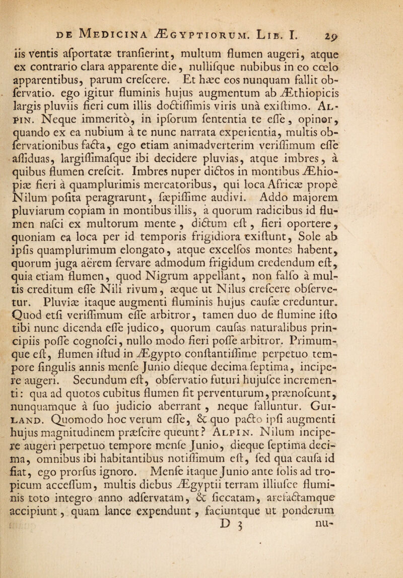 iis ventis afportatae tranfierint, multum flumen augeri, atque ex contrario clara apparente die, nullifque nubibus in eo coelo apparentibus, parum crefcere. Et hsec eos nunquam fallit ob- fervatio. ego igitur fluminis hujus augmentum ab ^thiopicis largis pluviis fieri cum illis do&iflimis viris una exiflimo. Al- piN. Neque immerito, in ipforiim fententia te efle, opinor, quando ex ea nubium a te nunc narrata experientia, multis ob- fervationibus fadfa, ego etiam animadverterim veriflimum efle afliduas, largiflimafque ibi decidere pluvias, atque imbres, a quibus flumen crefcit. Imbres nuper diftos in montibus AEhio- pire fieri a quamplurimis mercatoribus, qui loca Africse prope Nilum pofita peragrarunt, fiepiflime audivi. Addo majorem pluviarum copiam in montibus illis, a quorum radicibus id flu¬ men nafci ex multorum mente , diftum efl, fieri oportere, quoniam ea loca per id temporis frigidiora exiftunt, Sole ab ipfis quamplurimum elongato, atque excelfos montes habent, quorum juga aerem fervare admodum frigidum credendum efl, quia edam flumen, quod Nigrum appellant, non falfo a mul¬ tis creditum efle Nili rivum, teque ut Nilus crefcere obferve- tur. Pluvise itaque augmenti fluminis hujus caufse creduntur. Quod etfi veriflimum efle arbitror, tamen duo de flumine ifto tibi nunc dicenda efle judico, quorum caufas naturalibus prin¬ cipiis pofle cognofei, nullo modo fieri pofle arbitror. Primum¬ que efl;, flumen iftud in iEgypto conflantillime perpetuo tem¬ pore fingulis annis menfe Junio dieque decima feptima, incipe¬ re augeri. Secundum efl:, obfervatio futuri hujufce incremen¬ ti : qua ad quotos cubitus flumen fit perventurum, pra^nofeunt, nunquamque a fuo judicio aberrant , neque falluntur. Gui- LAND. Quomodo hoc verum efle, & quo pa&o ipfi augmenti hujus magnitudinem pr^feire queunt.^ Alpin. Nilum incipe¬ re augeri perpetuo tempore menfe Junio, dieque feptima deci¬ ma, omnibus ibi habitantibus notiffimum efl;, fed qua caufa id fiat, ego prorfus ignoro. Menfe itaque Junio ante folis ad tro¬ picum accelTum, multis diebus iEgyptii terram illiufce flumi¬ nis toto integro anno adfervatam, & ficcatam, arefadtamque accipiunt, quam lance expendunt, faciuntque ut ponderum D 3 nii-