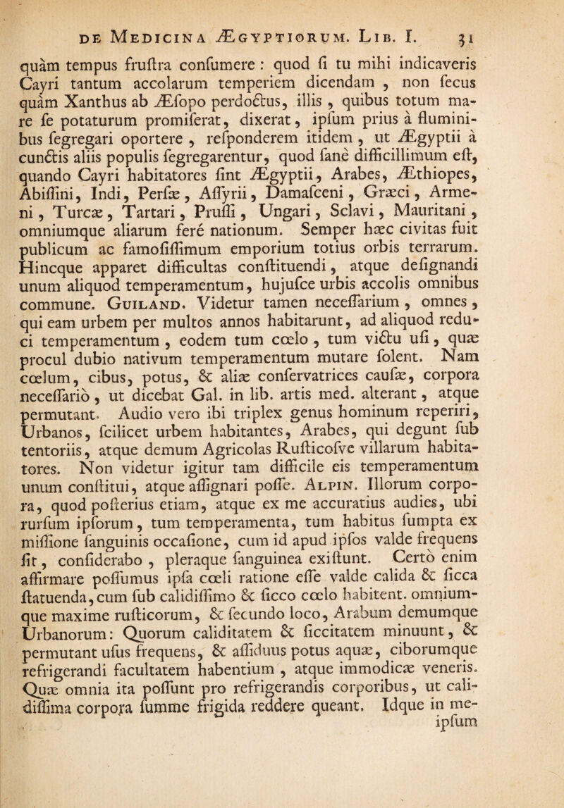 quam tempus fruftra confumere : quod fi tu mihi indicaveris Cayri tantum accolarum temperiem dicendam , non fecus quam Xanthus ab ^fopo perdoftus, illis , quibus totum ma¬ re fe potaturum promiferat, dixerat, iplum prius a flumini¬ bus fegregari oportere , refponderem itidem , ut iEgyptii a cunftis aliis populis fegregarentur, quod fane difficillimum quando Cayri habitatores fint iEgyptii, Arabes, ^thiopes, Abiflini, Indi, Perfie , AfTyrii, Damafceni, Graeci, Arme- ni, Tureae , Tartari, Pruffi , Ungari, Sclavi, Mauritani, omniumque aliarum fere nationum. Semper haec civitas fuit publicum ac famofiffimum emporium totius orbis terrarum. Hineque apparet difficultas conflituendi, atque defignandi unum aliquod temperamentum, hujufce urbis accolis omnibus commune. Guiland. Videtur tamen neceflarium , omnes, qui eam urbem per multos annos habitarunt, ad aliquod redu*- ci temperamentum , eodem tum coelo , tum vi6tu ufi, quae procul dubio nativum temperamentum mutare folent. Nam coelum, cibus, potus, 6c aliae confervatrices caufae, corpora neceflarib, ut dicebat Gal. in lib. artis med. alterant, atque permutant. Audio vero ibi triplex genus hominum reperiri, Urbanos, fcilicet urbem habitantes, Arabes, qui degunt fub tentoriis, atque demum Agricolas Rufticofve villarum habita¬ tores. Non videtur igitur tam difficile eis temperamentum unum conditui, atque affignari pofie. Alpin. Illorum corpo¬ ra, quod pofierius etiam, atque ex me accuratius audies, ubi rurfum ipforum, tum temperamenta, tum habitus fumpta ex mifiione fanguinis occafione, cum id apud ipfos valde frequens fit, confiderabo , pleraque fanguinea exiftunt. Certo enim affirmare pofTumus ipfa coeli ratione effe valde calida 6c ficca fl;atuenda,cum fub calidiflimo 6c ficco coelo habitent, omnium¬ que maxime rufticorum, fecundo loco, Arabum oemumque Urbanorum; Quorum caliditatem & ficcitatem minuunt, permutant ufus frequens, 6c afliduus potus aqua^, ciborumque refrigerandi facultatem habentium , atque immodicae veneris. Qua: omnia ita pofTunt pro refrigerandis corporibus, ut cali- diffima corpojra fumme frigida reddere queant. Idque in me-