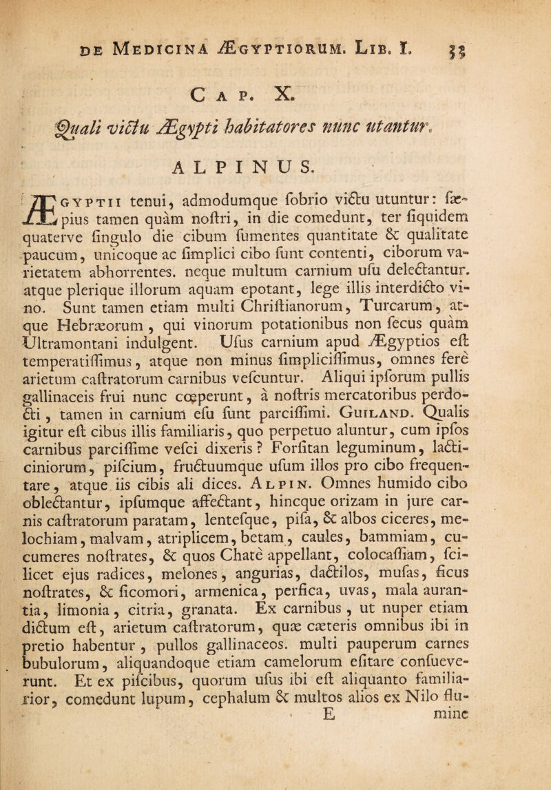 C A P* '^uali vi6iu jEgy^ti habitiores nunc utantur, ALPINUS. i 2J7 g y p t i i tenui ^ admodumque fobrio vifbu utuntur: faC'» «L-li pius tamen quam noitri, in die comedunt, ter fiquidem quaterve (ingulo die cibum fumentes quantitate & qualitate paucum, unicoque ac limplici cibo flint contenti, ciborum va*» rietatem abhorrentes, neque multum carnium ufu deleftantur. atque plerique illorum aquam epotant, lege illis interdidlo vi¬ no. Sunt tamen etiam multi Chriftianorum, Turearum, at¬ que Hebraeorum , qui vinorum potationibus non fecus quam Ultramontani indulgent. Ufus carnium apud ^gyptios efl temperatiffimus, atque non minus fimpliciffimus, omnes fere arietum caftratorum carnibus velcuntur. Aliqui iplorum pullis gallinaceis frui nunc coeperunt, a noftris mercatoribus perdo¬ cti , tamen in carnium efu iiint parciflimi. Gliiland, Qpalis igitur eft cibus illis familiaris, quo perpetuo aluntur, cum ipfos carnibus parciffime vefei dixeris? Forlitan leguminum, laCti- ciniorum, pifeium, fruCbuumque ufum illos pro cibo frequen¬ tare, atque iis cibis ali dices. Alpin. Omnes humido cibo obleftantur, ipfumque affeClant, hineque orizam in jure car¬ nis caftratorum paratam, lentefque, pifa, albos ciceres, me- lochiam, malvam, atriplicem, betam, caules, bammiam, cu¬ cumeres noftrates, 6c quos Chate appellant, colocaftiam, fei- licet ejus radices, melones, angurias, daCtilos, mufas, ficus noftrates, Cc ficomori, armenica, perfica, uvas, mala auran- tia, limonia, citria, granata. Ex carnibus, ut nuper etiam diClum eft, arietum caftratorum, quae caeteris omnibus ibi in pretio habentur , pullos gallinaceos, multi pauperum carnes bubulorum, aliquandoque etiam camelorum efitare confueve- runt. Et ex pifeibus, quorum ufus ibi eft aliquanto familia¬ rior, comedunt lupum, cephalum multos alios ex Nilo fiu- E minc
