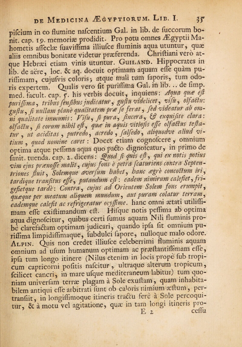 pifcium in eo flumine ncifcentium G^l. in lib. de fuccoiu^ bo- nit. cap. ip. memoriae prodidit. Pro potu omnes iEgyptiiMa- hometis afleclae fuaviflima illiulce fluminis aqua utuntur 5 quae aliis omnibus bonitate videtur praeferenda. Ghriftiani vero at¬ que Hebraei etiam vinis utuntur. Guiland. Hippocrates in lib. de aere 5 loc. 6c aq. docuit optimafti aquam efFe quam pu- riffimam, cujufvis coloris 3 atque mali tum faporis, tum odo¬ ris expertem. Qualis vero fit puriflitna Gal. in lib... de fimp. nied. facult. cap. f. his verbis docuit, inquiens: Apict qu£ efi tTthus fenjihus judiccituf ^ gufiu‘videlicet ^ vifu^ olfdiiu. guftu, ft nullam plane qualitatem pr£ fe ferat, fed videatur ah om- ni qualitate immunisF^ifu-^ fipura^ jlncera^ 13 exquifite clara, olfahluj fi eonim nihil efi., quce in aquis‘vitiofits efife olfaeius tefia- tur ^ ut additas ^ putredo.^ acredo^ fialfedo.^ aliquodve aliud vi- tium , quod nomine caret: Docet etiam cognofcere , omnium optima atque peflima aqua quo pa^o dignofcatur, in piimo de fanit. tuenda, cap. i. dicens: ^od fi quis eft-, qui ex notis potius vim ejus pri^noffe malit cujus fons e petru fcaturiens^ contra Septen¬ triones fluit, Solemque ctverfum habet, hanc ^gre concodtum ifiy tardique tranfitus efie^ putandum efi : eadem nimirum calefiet ^fri^ gefietque tarde: Contra^ cujus ad Orientem Solem fons erumpit., qut^que per meatum aliquem mundum, aut puram colatur ^ terram, eademque calefit ac refrigeratur ocyjjime. hanc omni aetati utilifli- mam efTe exiftimandum efi. Hifque notis peflima ab optima aqua dignofcitur, quibus certi fumus aquam Nili fluminis pro¬ be clarefa6tam optimam judicari, quando ipfa fit omnium pu^ riflimalimpidifrimaque, fubdulci fapore, nulloque malo odore. Alpin. Quis non credet illiufce celeberrimi fluminis aquam omnium ad ufum humanum optimam ac pii^flantiflimam efle, ipfa tum longo itinere (Nilus etenim in locis piope fub tiopi- cum Capricorni pofitis nafeitur , ultiaque alterum tiopicum, fcilicet cancri, in mare ufque mediteraneum labitur) tum quo¬ niam univerfam terrae plagam a Sole exuflam, quam inhabita¬ bilem antiqui efle arbitrati funt ob caloris nimium a^flum, per- tranfiit, in longifTimoque itineris tra<?cu fere a Sole percoqui¬ tur, 6c amotu vel agitatione, qua: in tam longi itineris pro- ’ E z ceflu