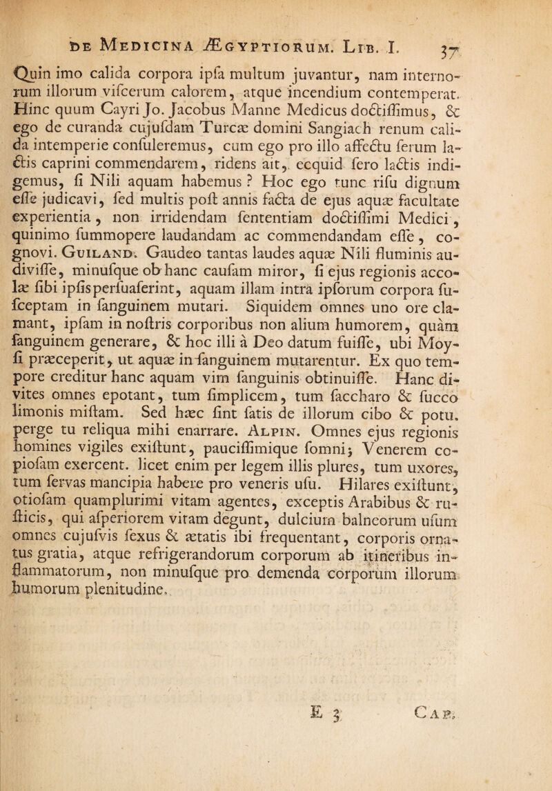 Quin imo calida corpora ipfa multum juvantur, nam interno¬ rum illorum vifcerum calorem, atque incendium contemperat. Hinc quum Cayri Jo. Jacobus Manne Medicus dodbiffimus, 3c ego de curanda cujufdam Tureae domini Sangiach renum cali¬ da intemperie confuleremus, cum ego pro illo affe&u ferum Ia- 6lis caprini commendarem, ridens ait,, ecquid fero k£tis indi¬ gemus, fi Nili aquam habemus ? Hoc ego tunc rifu dignum efie judicavi, fed multis pofi: annis fadta de ejus aquae facultate experientia , non irridendam fententiam dodbifiimi Medici, quinimo fummopere laudandam ac commendandam efie, co¬ gnovi. Guiland. Gaudeo tantas laudes aquae Nili fluminis au- divifle, minufque obhanc caufam miror, fi ejus regionis acco* fibi ipfisperfuaferint, aquam illam intra ipforum corpora fu- fceptam in fanguinem mutari. Siquidem omnes uno ore cla¬ mant, ipfam in noftris corporibus non alium humorem, quam fanguinem generare, 6c hoc illi a Deo datum fuifle, ubi Moy- fi praeceperit, ut aquae indanguinem mutarentur. Ex quo tem¬ pore creditur hanc aquam vim fanguinis obtinuifle. Hanc di¬ vites omnes epotant, tum fimplicem, tum faccharo fucco ^ limonis miftam. Sed htec fint fatis de illorum cibo 3c potu, perge tu reliqua mihi enarrare. Alpin. Omnes ejus regionis homines vigiles exifiunt, paucifiimique fomnij Venerem co- piofam exercent, licet enim per legem illis plures, tum uxores, tum fervas mancipia habere pro veneris ufu. Hilares exifiunt, otiofam quamplurimi vitam agentes, exceptis Arabibus ru- fi:icis, qui afperiorem vitam degunt, dulcium balneorum ufum omnes cujufvis fexus aetatis ibi frequentant, corporis orna¬ tus gratia, atque refrigerandorum corporum ab ilineribus in¬ flammatorum, non minufque pro demenda corporum illorum humorum plenitudine. E 3: C A B.;