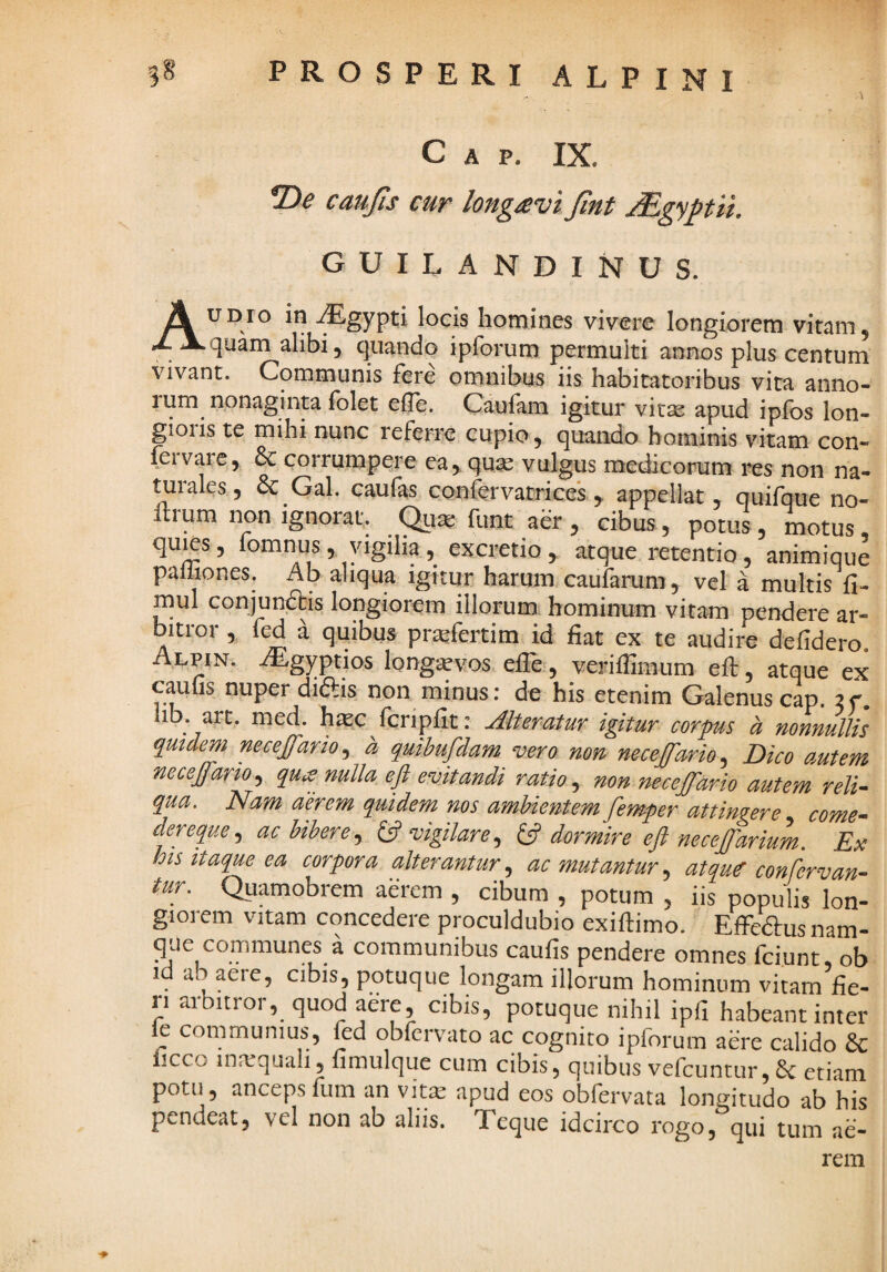 C A p. IX. 2)^ caujts cur long^vi Jlnt jEgyptu. GUILANDINUS. UDio in .^gypti locis homines vivere longiorem vitam, J- Xquam alibi, quando ipforuro permulti annos plus centum vivant. Communis fere omnibus iis habitatoribus vita anno- lum nonaginta Iblet efle. Caufam igitur vitsB apud ipfos lon¬ gioris te mihi nunc referre cupio, quando hominis vitam con- fervare,, & corrumpqre ea, quse vulgus medicorum res non na¬ turales, 8c Gal. caufas confervatrices , appellat, quifque no- Itrum non ignorat. funt aer, cibus, potus, motus, quies, fomnus, yigiha, excretio , atque retentio, animique palhones. Ab aliqua ignur harum caufarum, vel a multis fi- mul conjunftis longiorem illorum: hominum vitam pendere ar¬ bitror , fed a quibus priefertim id fiat ex te audire defidero. Alpin. .lEgyptios longavos efle , veriflimum eft, atque ex caufis nuper diftis non minus: de his etenim Galenuscap. ac. hb. art. med. haec fcripfit: Alteratur igitur corpus h nonnullis quidem necejfario, a quibujdam vero non neceffario^ Dico autem mceffario, quis nulla eft evitandi ratio, non necejfario autem reli¬ qua. Nam aerem quidem nos ambientem fem-per attingere come- dereque, ac bibere, {ft vigilare, 13 dormire eft necejftarium. Ex lots itaque ea corpora alterantur, ac mutantur, atque confervan- tur. Quamobrem aerem , cibum , potum , iis populis lon¬ giorem vitam concedere proculdubio exiftimo. EffeW nam- que communes a communibus caufis pendere omnes fciunt, ob id ab aere, cibis, potuque longam illorum hominum vitam fie¬ ri arbitror, quod aere, cibis, potuque nihil ipfi habeant inter ie communius, fed qbfervato ac cognito ipforum aere calido & iicco inarqualij nmulque cum cibis, quibus vefcuntur,6c etiam potu, ancepsfum an vit^ apud eos obfervata lon^^itudo ab his pendeat, vel non ab aliis. Teque idcirco rogo, qui tum ae¬ rem