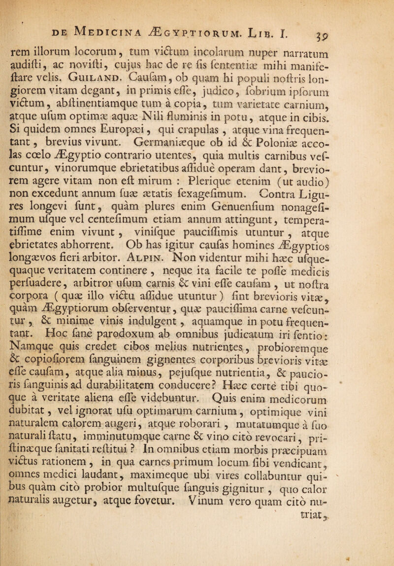 rem illorum locorum, tum viftum incolarum nuper narratum audifli, ac novifti, cujus hac de re fis fententise mihi manife- ftare velis. Guiland. Caufam, ob quam hi populi nofiiris lon¬ giorem vitam degant, in primis efle, judico, fobrium iprorum viftum, ablHnentiamque tum a copia, tum varietate carnium, atque ufum optimte aquse Nili fluminis in potu, atque in cibis. Si quidem omnes Europtei, qui crapulas , atque vina frequen¬ tant , brevius vivunt. Germani^que ob id & Poloni^ acco¬ las coelo iEgyptio contrario utentes, quia multis carnibus vef- cuntur, vinorumque ebrietatibus aflidue operam dant, brevio¬ rem agere vitam non efl mirum : Plerique etenim (ut audio) non excedunt annum fuse aetatis fexageflmum. Contra Ligu¬ res longevi funt, quam plures enim Genuenfium nonagefi- mum ufque vel centefimum etiam annum attingunt, tempera- tiflime enim vivunt, vinifque pauciffimis utuntur , atque ebrietates abhorrent. Ob has igitur caufas homines ^gyptios longaevos fieri arbitor. Alpin. Non videntur mihi haec ufque- quaqiie veritatem continere , neque ita facile te pofle medicis perfuadere, arbitror ufum carnis dc vini efle caiifam , ut noflra corpora ( quae illo vi6tu aflidue utuntur) fint brevioris vitte, quam iEgyptiorum obferventur, quae pauciflima carne vefcun- tur , 3c minime vinis indulgent , aquamque in potu frequen¬ tant. Hoc fane parodoxum ab omnibus judicatum irifentio: Namque quis credet cibos melius nutrientes., probioremque & copiofiprem fanguinem gignentes corporibus brevioris vitae efle caufam, atque alia minus, pejufque nutrientia, 6c paucio¬ ris fanguinis ad durabilitatem conducere? Haec certe tibi quo¬ que a veritate aliena efle videbuntur. Quis enim medicorum dubitat, vel ignorat ufu optimarum carnium, optimique vini naturalem calorem augeri, atque roborari , mutatumque a fuo naturali flatu, imminutumque carne 6^ vino cito revocari, pri- flinatque fanitati reflitui ? In omnibus etiam morbis prtecipuam vidbus rationem , in qua carnes primum locum libi vendicant, omnes medici laudant, maximeque ubi vires collabuntiir qui¬ bus quam cito probior multufque fanguis gignitur , quo calor naturalis augetur, atque fovetur. Vinum vero quam cito nii-