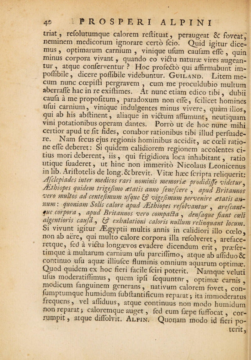 triat ; refolutumque calorem reftituat, peraiigeat & foveat, neminem medicorum ignorare certo fcio. Qiiid igitur dice^ mus, optimarum carnium , vinique ufum caufam elTe , quin minus corpora vivant y quando eo viftu natur:^ vires augean¬ tur , atque conferventur ? Hoc profero qui affirmabunt im- poffibile, dicere poffibile videbuntur. Guiland. Litem me- cum nunc coepifti pergravem , cum me proculdubio multum aberraffie hac in re exiftimes. At nunc etiam edico tibi, dubii caufa a me propofitum, paradoxum non effie, fcilicet homines ufui carnium, vinique indulgentes minus vivere, quam illos, qui ab his abftinent, aliaque in vidtum affiumunt, neutiquam vini potationibus operam dantes. Porro ut de hoc nunc mihi, ceitioi apud te iit fides, conabor rationibus tibi illud perfuade- ' re. Nam fecus ejus regionis hominibus accidit, ac coeli ratio¬ ne efie deberet r Si quidem calidiorem regionem accolentes ci¬ tius mori deberent, iis, qui frigidiora loca inhabitant, ratio utique fiiaderet, ut hinc non immerito Nicolaus Leonicenus in lib. Ariftotelis de long.&brevit. Vitas htcc fcripra reliquerits Afclepiades inter medicos rari nominis memoria prodidijje videtur^ jEthiopes quidem trigefimo itatis anno fenefcere , apud Britannos vero multos ad centejimum ufque ^ vigefimum pervenire cetatis an¬ num’. quoniam Solis calore apud JEthiopes refolvantur , arefcant- fue corpora , apud Britannos vero compara , denfaque fiant coeli algentioris caufd ^ ^ ^^^Aationi caloris nullum relinquant locum Si vivunt igitur Mgyptii multis annis in calidiori illo coelo i non ab aere,^ qui multo calore corpora illa refolveret, areface- retque, fed a vi£tu long^vos evadere dicendum erit, pr^fer- timque a multarum carnium ufu parciffimo, atque ab affiduo& continuo ufu aqu^ illiufce fluminis omnium aquarum optimse. C^od quidena ex hoc fieri facile (ciri poterit. Namque veluti ufus moderatiflimus, quem ipfi fequuntnr, optima carnis modicum fanguinem generans, nativum calorem fovet, con- jlumptumque humidum fub flanti ficum reparat j ita immoderatus irequens, vel affidutis, atque continuus non modo humidum non reparat > caloremque auget, fed eum flepe fuifocat, cor- jumpit, atque diflblvit. Alpin, Quonam modo id fieri po¬ terit,