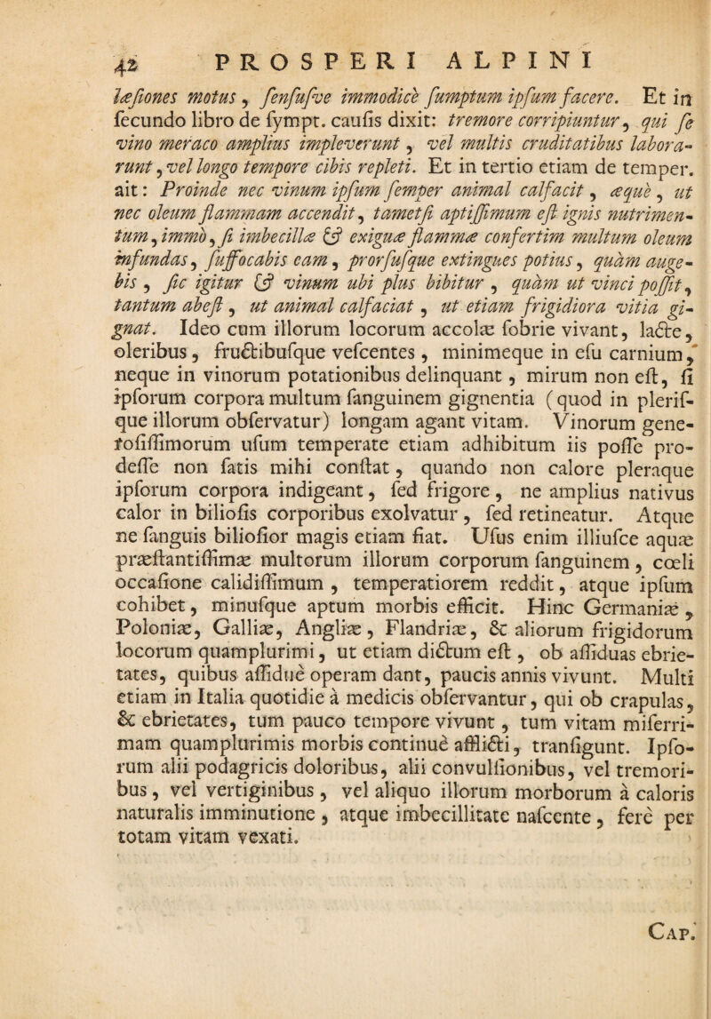 l^fiones motus ^ fenfupve immodico fumptum ipfum facere. Et in fecundo libro de fympt. caufis dixit: tremore corripiunturqui fe vino meraco amplius impleverunt, vel multis cruditatibus labora-- runt ^ vel longo tempore cibis repleti. Et in tertio etiam de temper. ait: Proinde nec vinum ipfum femper animal calfacit, ^eque, ut nec oleum flammam accendit.^ t amet fi aptijfimum eft ignis nutrimen-- tum.^immo.^fi imbecillae ^ exigueeflammee confertim multum oleum mfundas fuffocabis eam, prorfufque extingues potius .y quam auge^ bis 5 fle igitur (i? vimm ubi plus bibitur , quam ut vinci poffit tantum abeft , ut animal calfaciat, ut etiam frigidiora vitia gi^ gnat. Ideo cum illorum locorum accolse fobrie vivant, ladte, oleribus, fruftibufque vefcentes, minimeque in efu carnium / neque in vinorum potationibus delinquant, mirum non eft, fi ipforum corpora multum fanguinem gignentia (quod in plerif- que illorum obfervatur) longam agant vitam. Vinorum gene- fofifiimorum ufum temperate etiam adhibitum iis pofie pro- defle non fatis mihi conflat, quando non calore pleraque ipforum corpora indigeant, fed frigore, ne amplius nativus calor in biliofis corporibus exolvatur , fed retineatur. Atque ne fanguis biliofior magis etiam fiat, Ufus enim illiufce aqu^e prsefiantiffimae multorum illorum corporum fanguinem, coeli occafione calidiffimum , temperatiorem reddit, atque ipfum cohibet, minufque aptum morbis efficit. Hinc Germaniae y Polonias, Galliae, Anglii, Flandriae, 6c aliorum frigidorum locorum quamplurimi, ut etiam didtum eft, ob affiduas ebrie¬ tates, quibus affidue operam dant, paucis annis vivunt. Multi etiam in Italia quotidie a medicis obfervantur, qui ob crapulas, ebrietates, tum pauco tempore vivunt, tum vitam miferri- mam quamplurimis morbis continui afflifti, tranfigunt. Ipfo¬ rum alii podagricis doloribus, alii convulfionibus, vel tremori¬ bus , vel vertiginibus , vel aliquo illorum morborum a caloris naturalis imminutione , atque imbecillitate nafeente, fere per totam vitam vexati. Gap: