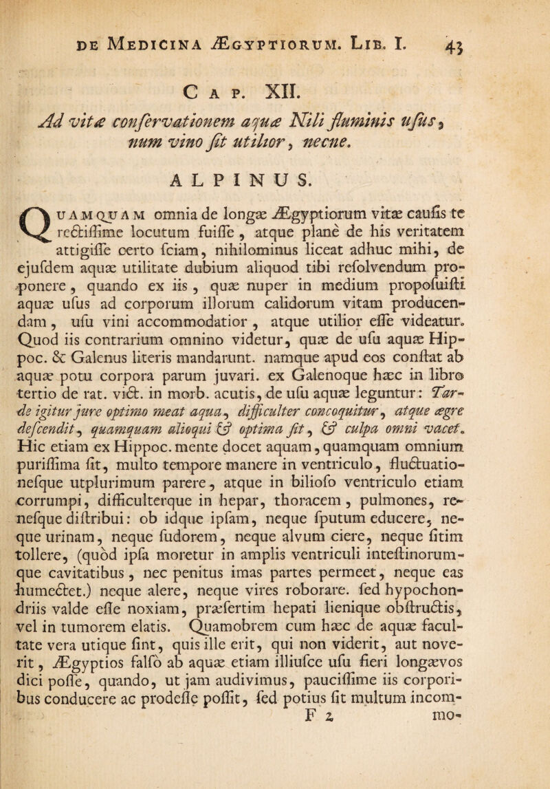 C A p. XII. Ad vtt£ confervationem a^ua Nili fluminis ujus^ num vino fit utilior, necne, ALPINUS. Qu A M QjJ A M omnia de longse -/Egyptioriim vit^ caufis tc reftiffime locutum fuille , atque plane de his veritatem attigiiTe oerto fciam, nihilominus liceat adhuc mihi, de ejufdem aquae utilitate dubium aliquod tibi refolvendum pro- .ponere , quando ex iis, quas nuper in medium propofuifti aquae ufus ad corporum illorum calidorum vitam producen¬ dam 5 ufu vini accommodatior , atque utilior elle videatufo Quod iis contrarium omnino videtur, quas de ufu aqus Hip- poc. 6c Galenus literis mandarunt, namque apud eos conftat ab aquas potu corpora parum juvari, ex Galenoque hasc in libro tertio de rat. vift. in morb. acutis, de ufu aquae leguntur: Tar^ de igitur jure 9ptimo meat aqua,^ difficulter concoquitur ^ atque ^egre defeendit^ quamquam alio qui optima Jit ^ £5? culpa omni vacet. Hic etiam ex Hippoc. mente docet aquam, quamquam omnium puriffima fit, multo tempore manere in ventriculo, fluftuatio- nefque utplurimum parere, atque in biliofo ventriculo etiam corrumpi, difficulterque in hepar, thoracem, pulmones, re- nefque difiribui; ob idque ipfam, neque fputum educere, ne¬ que urinam, neque fudorem, neque alvum ciere, neque fitim tollere, (quod ipfa moretur in amplis ventriculi intefiinorum- que cavitatibus , nec penitus imas partes permeet, neque eas humedtet.) neque alere, neque vires roborare, fed hypochon¬ driis valde efie noxiam, praefertim hepati lienique obftrudis, vel in tumorem elatis. Quamobrem cum haec de aquae facul¬ tate vera utique fint, quis ille erit, qui non viderit, aut nove¬ rit , dEgyptios falfb ab aquae etiam illiufce ufu fieri longaevos dicipofle, quando, ut jam audivimus, paucifiime iis corpori¬ bus conducere ac prodefle poffit, fed potius fit multum incom- F z mo-