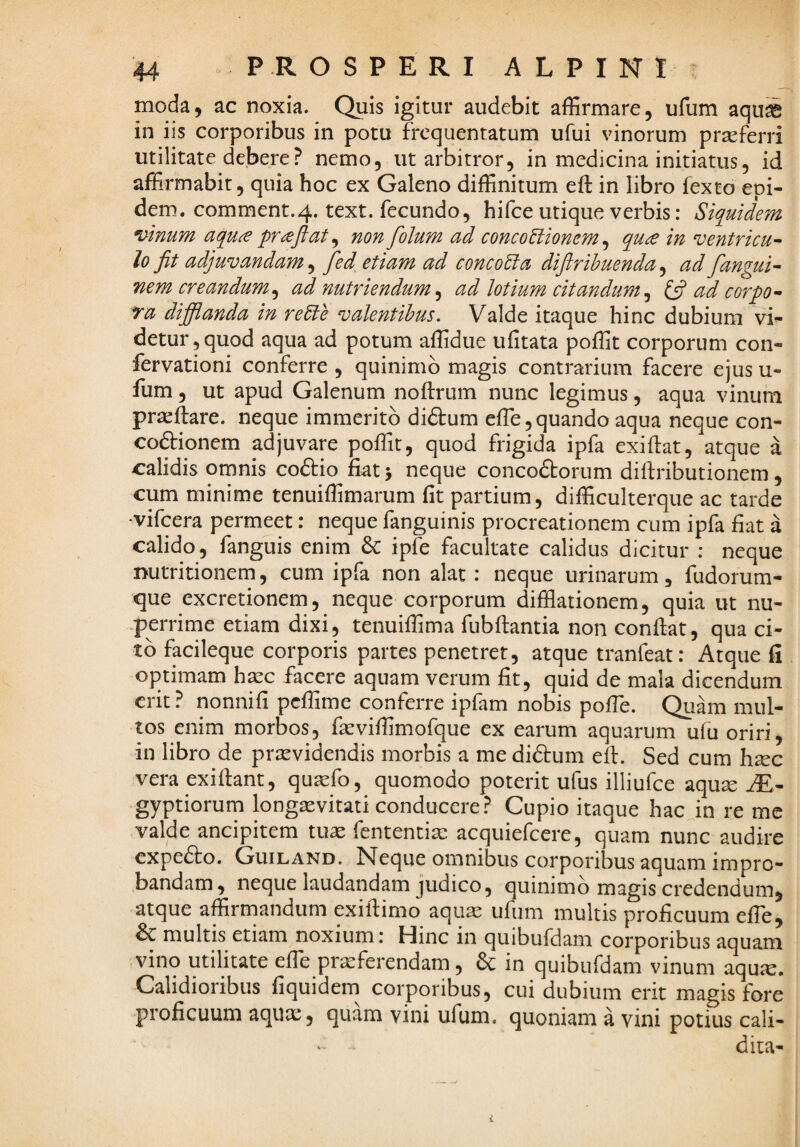 moda, ac noxia. Quis igitur audebit affirmare, ufum aquS in iis corporibus in potu frequentatum ufui vinorum prasferri utilitate debere? nemo, ut arbitror, in medicina initiatus, id affirmabit, quia hoc ex Galeno diffinitum eft in libro fexto epi- dem. comment.4. text. fecundo, hifce utique verbis: Siquidem n>inum aquce pr^fiat^ non folum ad concoUionem^ qu£ in ventricu^ lo jit adjuvandam^ fed etiam ad concoEia dijirihuenda^ ad fangui^ nem creandum^ ad nutriendum^ ad lotium citandum^ ^ ad corpo^ ta difflanda in reEte valentibus. Valde itaque hinc dubium vi^ detur,quod aqua ad potum affidue ufitata poffit corporum con- fervationi conferre , quinimb magis contrarium facere ejus u- fum, ut apud Galenum noftrum nunc legimus, aqua vinum pracflare. neque immerito di&um effe,quando aqua neque con- codionem adjuvare poffit, quod frigida ipfa exiflat, atque a calidis omnis codio fiat > neque concodorum diftributionem, cum minime tenuiffimarum fit partium, difficulterque ac tarde •vifcera permeet: neque fanguinis procreationem cum ipfa fiat a calido, fanguis enim & ipfe facultate calidus dicitur : neque nutritionem, cum ipfa non alat: neque urinarum, fudorum- que excretionem, neque corporum difflationem, quia ut nu- .perrime etiam dixi, tenuiffima fubftantia non confiat, qua ci¬ to facileque corporis partes penetret, atque tranfeat: Atque fi optimam ha:c facere aquam verum fit, quid de mala dicendum erit ? nonnifi peffime conferre ipfam nobis pofie. Quam mul¬ tos enim morbos, facviffimofque ex earum aquarum ufu oriri, in libro de prjcvidendis morbis a me didum efi. Sed cum hsec vera exifiant, qu^fo, quomodo poterit ufus illiufce aqute gyptiorum longaevitati conducere? Cupio itaque hac in re me valde ancipitem tuae fententia: acquiefeere, quam nunc audire expedo. Guiland. Neque omnibus corporibus aquam impro¬ bandam, neque laudandam judico 5 quinimb magis credendum, atque affirmandum exifiimo aquae ufum multis proficuum efie, & multis etiam noxium: Hinc in quibufdam corporibus aquam vino utilitate efie praeferendam, & in quibufdam vinum aqu<e. Calidioribus fiquidem^ corporibus, cui dubium erit magis fore proficuum aqux, quam vini ufum. quoniam a vini potius cali- dita-