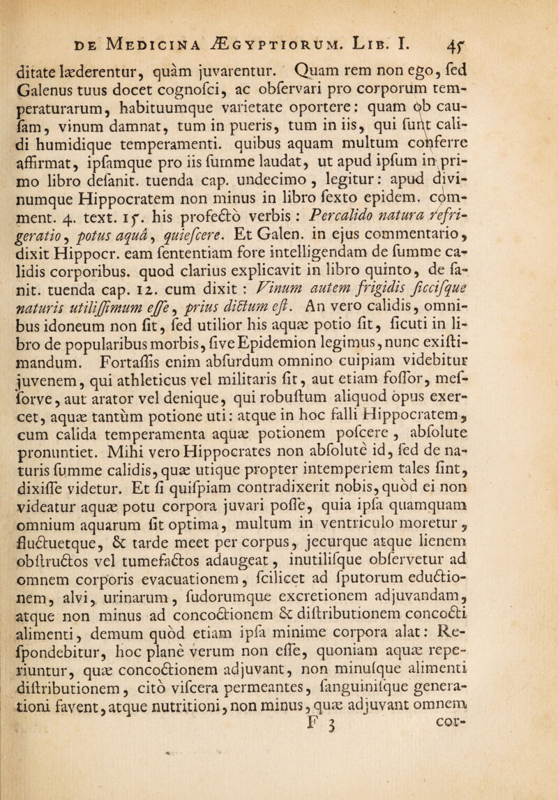 ditate laederentur, quam juvarentur. Quam rem non ego, fed Galenus tuus docet cognofci, ac obfervari pro corporum tem¬ peraturarum, habituumque varietate oportere: quam 6b cau- fam, vinum damnat, tum in pueris, tum in iis, qui fupt cali¬ di humidique temperamenti, quibus aquam multum copferre affirmat, ipfamque pro iis furnme laudat, ut apud ipfum in pri¬ mo libro defanit. tuenda cap. undecimo , legitur: apud divi¬ numque Hippocratem non minus in libro fexto epidem. cqm- ment. 4. text. if. his profeftb verbis: Per calido natura .'/efri^ geratio^ potus aqua^ quiefcere. Et Galen. in ejus commentario, dixit Hippocr. eam fententiam fore intelligendam de fumme ca¬ lidis corporibus, quod clarius explicavit in libro quinto, de fa- nit. tuenda cap. 12. cum dixit : Finum autem frigidis ficcifque naturis utilijjimum ejfe^ prius ditium efi. An vero calidis, omni¬ bus idoneum non fit, fed utilior his aquae potio fit, ficuti in li¬ bro de popularibus morbis, fi ve Epidemion legimus, nunc exifti- mandum. Fortaffis enim abfurdum omnino cuipiam videbitur juvenem, qui athleticus vel militaris fit, aut etiam foffor, mef- forve, aut arator vel denique, qui robuftum aliquod opus exer¬ cet, aquae tantum potione uti: atque in hoc falli Hippocratem, cum calida temperamenta aquae potionem pofcere , abfolute pronuntiet. Mihi vero Hippocrates non abfolute id, fed de na¬ turis fumme calidis, quae utique propter intemperiem tales fint, dixiffie videtur. Et fi quifpiam contradixerit nobis, quod ei non videatur aquae potu corpora juvari poflb, quia ipla quamquam omnium aquarum fit optima, multum in ventriculo moretur , flu(5tuetque, 6c tarde meet per corpus, jecurque atque lienem obflrudos vel tumefaftos adaugeat, inutilifque obfervetur ad omnem corporis evacuationem, fcilicet ad fputorum edu61:io- nem, alvi, urinarum, fudorumque excretionem adjuvandam, atque non minus ad concodtionem & diflributionem conco61:i alimenti, demum quod etiam ipfa minime corpora alat: Re- fpondebitur, hoc plane verum non effe, quoniam aqu^ repe- riuntur, quae conco6lionem adjuvant, non minulque alimenti diftributionem, cito vifcera permeantes, fanguinitque genera¬ tioni favent,atque nutritioni,non minus, qute adjuvant omnem