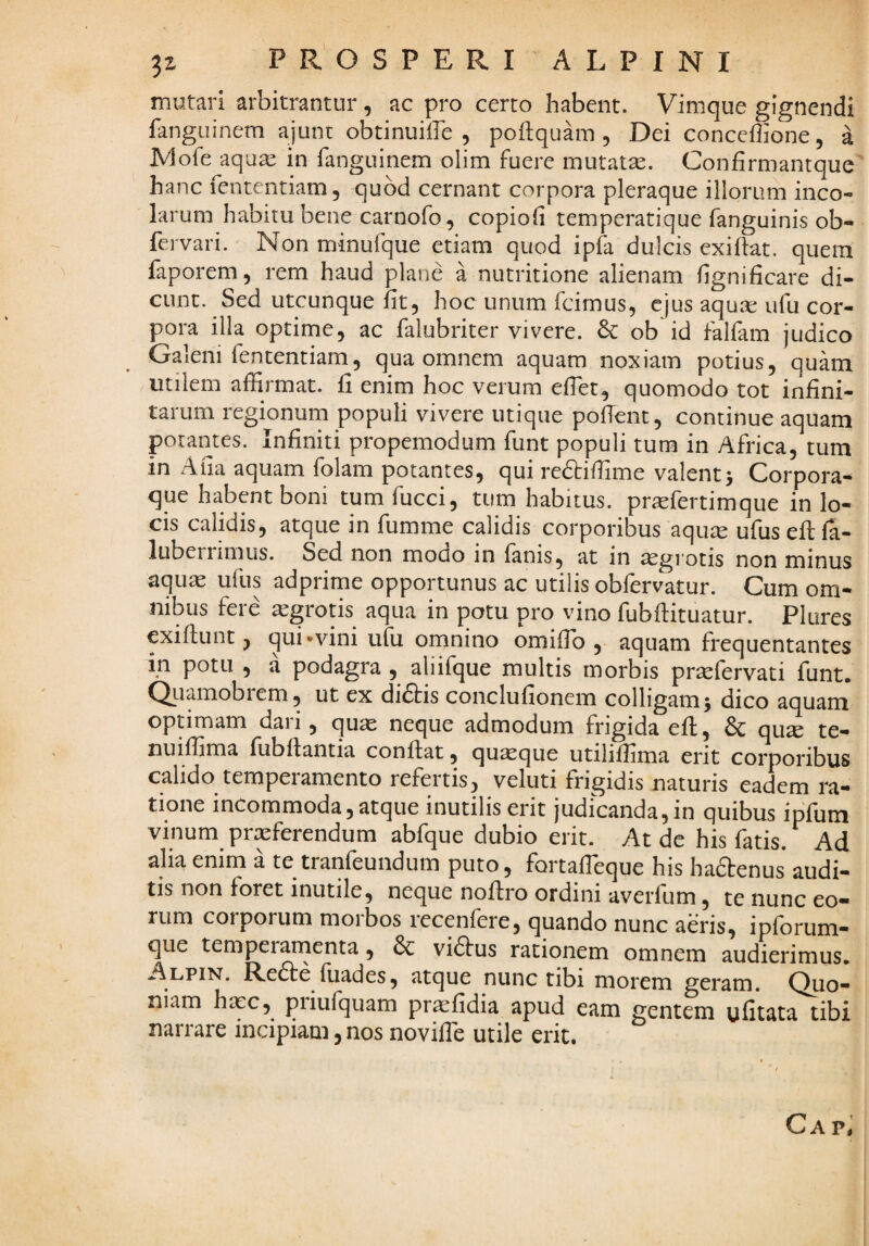 mutari arbitrantur, ac pro certo habent. Vimque gignendi fanguinem ajunt obtinuille 5 poftquam , Dei conccffione, a iVlofe aquas in fanguinem olim fuere mutata. Confirmantque hanc fententiam, quod cernant corpora pleraque illorum inco¬ larum habitu bene carnofo, copioii temperatique fanguinis ob- fervari. Non minufque etiam quod ipk dulcis exiftat. quem faporem, rem haud plane a nutritione alienam hgnificare di¬ cunt. Sed utcunque fit, hoc unum fcimus, ejus aqurc ufu cor¬ pora illa optime, ac falubriter vivere. ob id falfam judico Galeni fententiam, qua omnem aquam noxiam potius, quam utilem affirmat, fi enim hoc verum effiet, quomodo tot infini¬ tarum regionum populi vivere utique pofTent, continue aquam potantes. Infiniti propemodum funt populi tum in Africa, tum in Afia aquam folam potantes, qui redtiffime valent^ Corpora¬ que habent boni tum fucci, tum habitus, pricfertimque in lo¬ cis calidis, atque in fumme calidis corporibus aqute ufus efl fa- luberrimus. Sed non modo in fanis, at in aegrotis non minus aquas ufus adprime opportunus ac utilis obfervatur. Cum om¬ nibus fere ^grotis aqua in potu pro vino fubftituatur. Plures exiftunt, qui «vini ufu omnino omiffib , aquam frequentantes in potu , a podagra , aliifque multis morbis pr^fervati funt. Qiiamobiem, ut ex didtis conclufionem colligam 5 dico aquam optimam dari, quas neque admodum frigida efl, & qu^ te- nuiffima fubflantia conflat, quaque utiliffima erit corporibus calido temperamento refertis, veluti frigidis naturis eadem ra¬ tione incommoda, atque inutilis erit judicanda,in quibus ipfum vinum praeferendum abfque dubio erit. At de his fatis. Ad alia enim a te tranfeundum puto, fortaffieque his haftenus* audi¬ tis non foret inutile, neque noflro ordini averfum, te nunc eo¬ rum corporum morbos recenfere, quando nunc aeris, ipforum- que temperarnenta, vidlus rationem omnem audierimus. Alpin. Redle fiiades, atque nunc tibi morem geram. Quo¬ niam hasc, piiufquam pr^fidia apud eam gentem ulitata tibi narrare incipiam, nos noviffie utile erit. Cap^