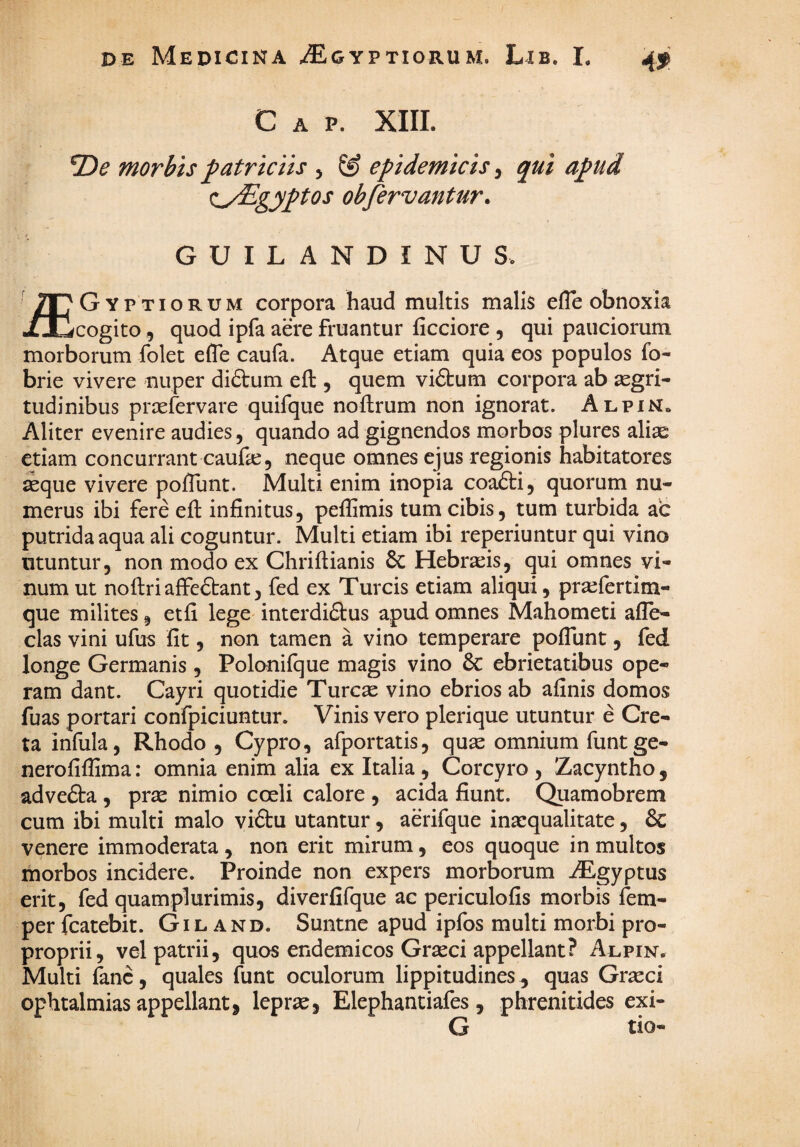 Gap. XIII. morbis patriciis j ^ epidemicis ^ qui apud f^yEgyptos obfervantur. GUILANDINUS. Gyptiorum corpora haud multis malis efle obnoxia XJQcogito, quod ipfa aere fruantur ficciore , qui pauciorum morborum folet efle caufa. Atque etiam quia eos populos fo- brie vivere nuper dictum efl:, quem viftum corpora ab aegri¬ tudinibus prsefervare quifque noflrum non ignorat. AlpiNo Aliter evenire audies, quando ad gignendos morbos plures ali^e etiam concurrant caufae, neque omnes ejus regionis habitatores ^que vivere poflunt. Multi enim inopia coafti, quorum nu¬ merus ibi fere efl infinitus, peflamis tum cibis, tum turbida ac putrida aqua ali coguntur. Multi etiam ibi reperiuntur qui vino utuntur, non modo ex Chriftianis 6c Hebraeis, qui omnes vi¬ num ut nollriaffeftant, fed ex Tureis etiam aliqui, pra^fertim- que milites, etfi lege interdi£i:us apud omnes Mahometi afle- clas vini ufus fit, non tamen a vino temperare poflunt, fed longe Germanis, Polonifque magis vino 6c ebrietatibus ope¬ ram dant. Cayri quotidie Tureae vino ebrios ab afinis domos fuas portari confpiciuntur. Vinis vero plerique utuntur e Cre¬ ta infula, Rhodo , Cypro, afportatis, quae omnium funtge- nerofiflima: omnia enim alia ex Italia , Corcyro , Zacyntho, adve&a , prae nimio coeli calore , acida fiunt. Quamobrem cum ibi multi malo viftu utantur, aerifque inaequalitate, & venere immoderata , non erit mirum, eos quoque in multos morbos incidere. Proinde non expers morborum iEgyptus erit, fed quamplurimis, diverfifque ac periculofis morbis fem- per fcatebit. Gil and. Suntne apud ipfos multi morbi pro- proprii, vel patrii, quos endemicos Graeci appellant? Alpin. Multi fanc, quales funt oculorum lippitudines , quas Grseci ophtalmias appellant, leprae, Elephantiafes, phrenitides exi- G tio-