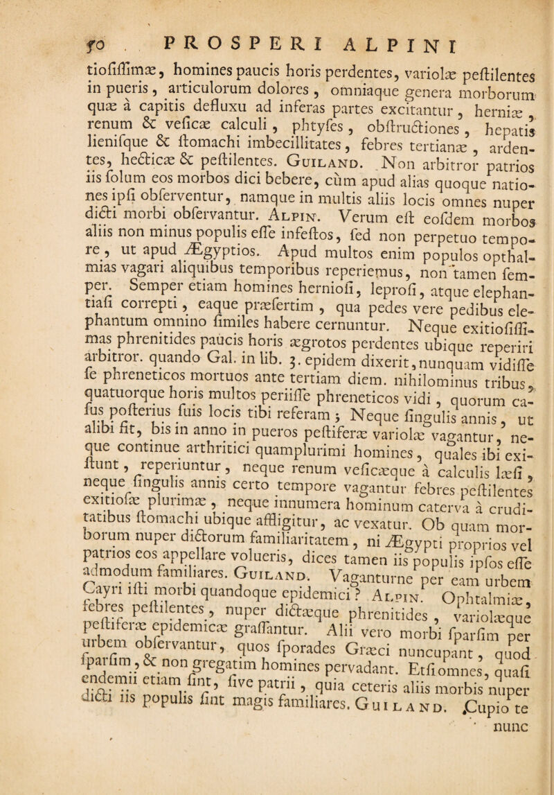 tiofiffimEe, homines paucis horis perdentes, variote peftilentes in pueris, articulorum dolores , omniaque genera morborum- quse a capitis defluxu ad inferas partes excitantur, hernite renum & vefics calculi, phtyfes , obArudiones, hepatis henifque & ftomachi imbecillitates, febres tertianje , arden¬ tes, hedticis & peftilentes. Guiland. N^on arbitror patrios iis folum eos morbos dici bebere, cum apud alias quoque natio¬ nes ipfi obferventur, namque in multis aliis locis omnes nuper difti morbi obfervantur. Alpin. Verum ell: eofdem morbos alus non minus populis elTeinfeftos, fed non perpetuo tempo¬ re , ut apud -lEgyptios. Apud multos enim populos opthal- mias vagari aliquibus temporibus reperiemus, non'tamen fem- pen Semper etiam homines herniofi, leprofi, atque elephan- tian correpti, eaque prielertim , qua pedes vere pedibus ele¬ phantum omnino fimiles habere cernuntur. Neque exitiofifll- mas phrenitides paucis horis xgrotos perdentes ubique reperiri arbitror, quando Gal. in lib. p epidem dixerit,nunquam vidifle le phreneticos mortuos ante tertiam diem, nihilominus tribus quatuorque horis multos periifle phreneticos vidi, quorum ca- fus pofterius fms locis tibi referam j Neque fingulis annis, ut alibi fit, bis 111 anno in pueros peftifera: variolm vagantur, ne¬ que continue arthritici quamplurimi homines, quales ibi exi- Itunt, repenuntur, neque renum veficisque a calculis Itefi , neque fingulis annis certo tempore vagantur febres peftilentes cxitiofte plurima:, neque innumera hominum caterva a crudi¬ tatibus ftomachi ubique affligitur, ac vexatur. Ob quam mor¬ borum nuper diaorum familiaritatem, ni Aegypti proprios vel patiios eos appellare imlueris, dices tamen iis populis ipfos efle jj.imodmn familiares. Guiland. Vaganturne per eam urbem ^ayiiifti morbi quandoque epidemici? Alpin. Ophtalmite, ebres peftilentes, nuper didieque phrenitides , Lolmque peftiferm epidemicm graffantur. Alii vero morbi fparfim urbem obfervantur, quos fporades Grieci nuncupam, qu^od fpai fim, & non gregatim homines pervadant. Etfiomnes, quafl cndemii etiam fint, five patrii, quia ceteris aliis morbisnrer difti iis populis fint magis familiares. Guiland. .Cupio^e * nunc