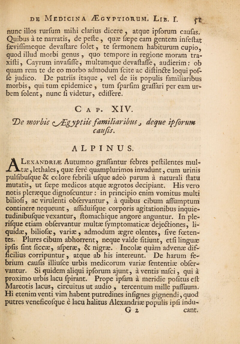 nunc illos rurfum mihi clarius dicere , atque ipforura caufas. Quibus a te narratis, de pefte , quas faspe eam gentem infeftat fasviffimeque devaftare folet, te Termonem habiturum cupio, quod illud morbi genus, quo tempore in regione moram tra- xifti, Cayrum invafifTe, multumque devaftafTe, audierim: ob quam rem te de eo morbo admodum Tcite ac diftinfte loqui pof- fe judico. De patriis itaque , vel de iis populis familiaribus morbis, qui tum epidemice , tum fparfim gralTari per eam ur¬ bem folent, nunc fi videtur, edifiere. C A P. XIV. 2)^ morbis c^/Egyj^i^Hs familiaribus ^ deque ipforum caujls, ALPINUS. ALexandria: Autumno grafiantur febres peftilentes mul¬ tae, lethales, quae fere quamplurimos invadunt, cum urinis pulfibufque colore febrili ufque adeo parum a naturali ftatu mutatis, ut fiepe medicos atque ^grotos decipiant. His vero notis plericque dignofcuntur: in principio enim vomitus multi biliofi, ac virulenti obfervantur, a quibus cibum afilimptum continere nequeunt, afiiduifque corporis agitationibus inquie- tudinibufque vexantur, ftomachique angore anguntur. In ple- rifquc etiam obfervantur multae fymptomaticae dejectiones, li¬ quidae, biliofie, varise, admodum aegre olentes, five foeten¬ tes. Plures cibum abhorrent, neque valde fitiunt, etfilinguse ipfis fint ficcae, afperse, & nigrae. • Incolae quam advenae dif¬ ficilius corripuntur, atque ab his intereunt. De harum fe¬ brium caufis illiufce urbis medicorum variae fententiae obfer¬ vantur. Si quidem aliqui ipforum ajunt, a ventis nafci, qui a proximo urbis lacu fpirant. Prope iplam a meridie pofitus efi: Mareotis lacus, circuitus ut audio , tercentum mille pafliium. Hi etenim venti vim habent putredines infignes gignendi, quod putres veneficofque e lacu halitus Alexandriae populis ipfi indu- G % eant.